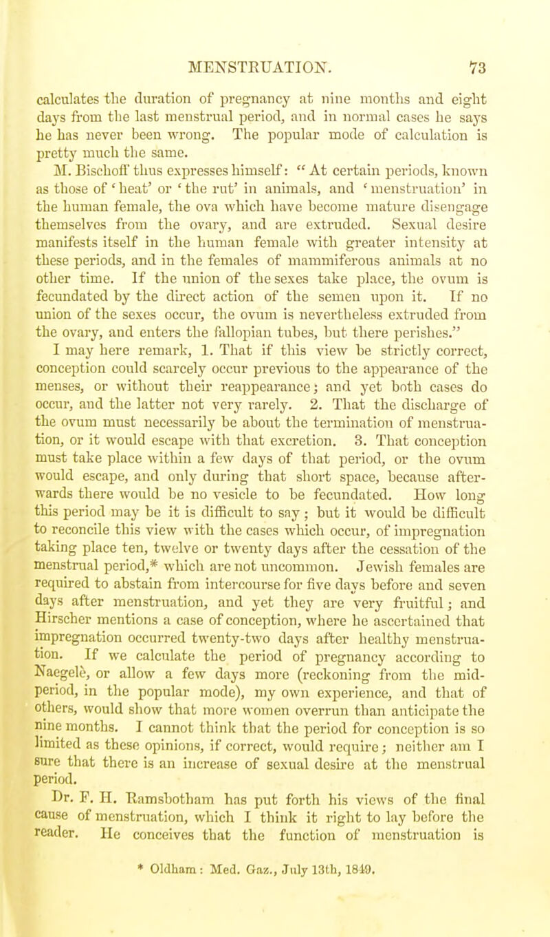 calculates tlie duration of pregnancy at nine months and eight days from the last menstrual period, and in normal cases he says he has never been wrong. The popular mode of calculation is pretty much tlie same. M. BischoS thus expresses himself:  At certain periods, known as those of ' heat' or ' the rut' in animals, and ' menstruation' in the human female, the ova which have become mature disengage themselves from the ovary, and are extruded. Sexual desire manifests itself in the human female with greater intensity at these periods, and in the females of mammiferous animals at no other time. If the union of the sexes take place, the ovum is fecundated by the direct action of the semen upon it. If no union of the sexes occur, the ovum is nevertheless extruded from the ovary, and enters the fallopian tubes, but there perishes. I may here remark, 1. That if this view he strictly correct, conception could scarcely occur previous to the appearance of the menses, or without their reappearance; and yet both cases do occur, and the latter not very rarely. 2. That the discharge of the ovum must necessarily be about the termmation of menstrua- tion, or it would escape with that excretion. 3. That conception must take place wthin a few days of that period, or the ovum would escape, and only during that short space, because after- wards there would be no vesicle to be fecundated. How long this period may be it is difficult to say ; but it would be difficult to reconcile this view with the cases which occur, of impregnation taking place ten, twelve or twenty days after the cessation of the menstrual period,* which are not iineommon. Jewish females are required to abstain fi-om intercourse for five days before and seven days after menstruation, and yet they are very fi-uitful; and Hirscher mentions a case of conception, where he ascertained that impregnation occurred twenty-two days after healthy menstrua- tion. If we calculate the period of pregnancy according to Naegele, or allow a few days more (reckoning from tlie mid- period, in the popular mode), my own experience, and that of others, would show that more women overrun than anticipate the nine months. I cannot think that the period for conception is so limited as these opinions, if correct, would require; neither am I sure that there is an increase of sexual desire at the menstrual period. Dr. F. II. Uamsbotham has put forth his views of the final cause of menstruation, which I think it right to lay before the reader. He conceives that the function of menstruation is * Oldham : Med. Oaz., July 13Ui, 1819.