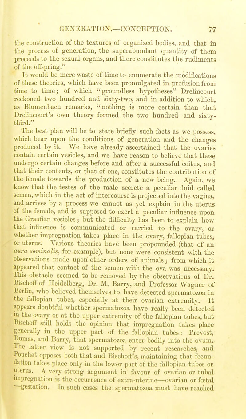 the construction of the textures of organized bodies, and that in the process of generation, the superabundant quantity of them proceeds to the sexual organs, and there constitutes the rudiments of the offspring. It would be mere waste of time to enumerate the modifications of these theories, which have been promulgated in profusion from time to time; of which groundless hypotheses Drehncourt reckoned two hundred and sixty-two, and in addition to which, as Blumenbach remarks, nothing is more certain than that DreUncourt's own theory formed the two hundred and sixty- third. The best plan will be to state briefly such facts as we possess, which bear upon the conditions of generation and the changes produced by it. We have already ascertained that the ovaries contain certain vesicles, and we have reason to believe that these undergo certain changes before and after a successful coitus, and that their contents, or that of one, constitutes the contribution of the female towards the production of a new being. Again, we know that the testes of the male secrete a pecuhar fluid called semen, which in the act of intercourse is projected into the vagina, and arrives by a process we cannot as yet explain in the uterus of the female, and is supposed to exert a peculiar influence upon the Graafian vesicles; but the difiiculty has been to explain how that influence is communicated or carried to the ovary, or whether impregnation takes place in the ovary, fallopian tubes, or uterus. Various theories have been propounded (that of an mira seminalis, for example), but none were consistent with the observations made upon other orders of animals; from which it appeared that contact of the semen with the ova was necessary. This obstacle seemed to be removed by the observations of Dr. Bischoff' of Heidelberg, Dr. M. Barry, and Professor Wagner of Berhn, who believed themselves to have detected spermatozoa in the fallopian tubes, especially at theii- ovarian extremity. It appears doubtful whether spermatozoa have really been detected in the ovary or at the upper extremity of the fallopian tubes, but Bischoff still holds the opinion that impregnation takes place generally in the upper part of the fallopian tubes: Prevost, Dumas, and Barry, that spermatozoa enter bodily into the ovum. Ihe latter view is not supported by recent researches, and Pouchet opposes both that and Bischolf's, maintaining that fecun- dation takes place oidy in the lower part of the fallopian tubes or uterus. A very strong argument in favour of ovarian or tubal nnpregnation is the occurrence of extra-uterine—ovarian or foetal gestation. In such cases the spermatozoa must have reached