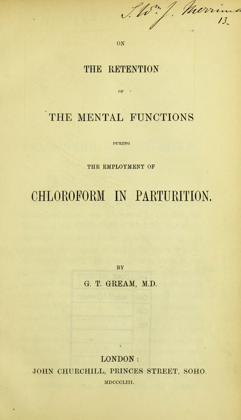 x£3 /J. ON THE RETENTION THE MENTAL FUNCTIONS THE EMPLOYMENT OF CHLOROFORM IN PARTURITION. BY Gh T. GREAM, M.D. LONDON: JOHN CHURCHILL, PRINCES STREET, SOHO. MDCCCLIII.