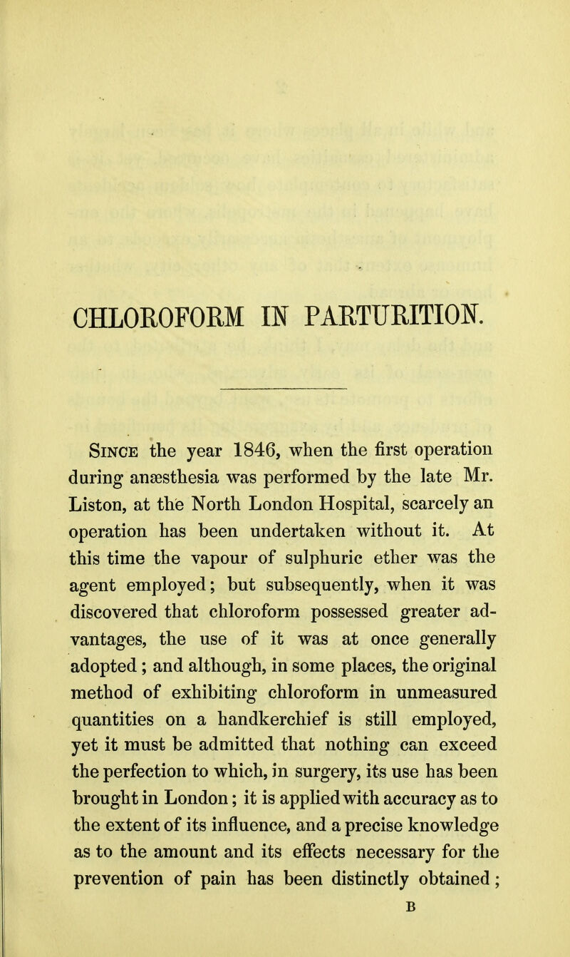 Since the year 1846, when the first operation daring anaesthesia was performed by the late Mr. Liston, at the North London Hospital, scarcely an operation has been undertaken without it. At this time the vapour of sulphuric ether was the agent employed; but subsequently, when it was discovered that chloroform possessed greater ad- vantages, the use of it was at once generally adopted; and although, in some places, the original method of exhibiting chloroform in unmeasured quantities on a handkerchief is still employed, yet it must be admitted that nothing can exceed the perfection to which, in surgery, its use has been brought in London; it is applied with accuracy as to the extent of its influence, and a precise knowledge as to the amount and its effects necessary for the prevention of pain has been distinctly obtained; B