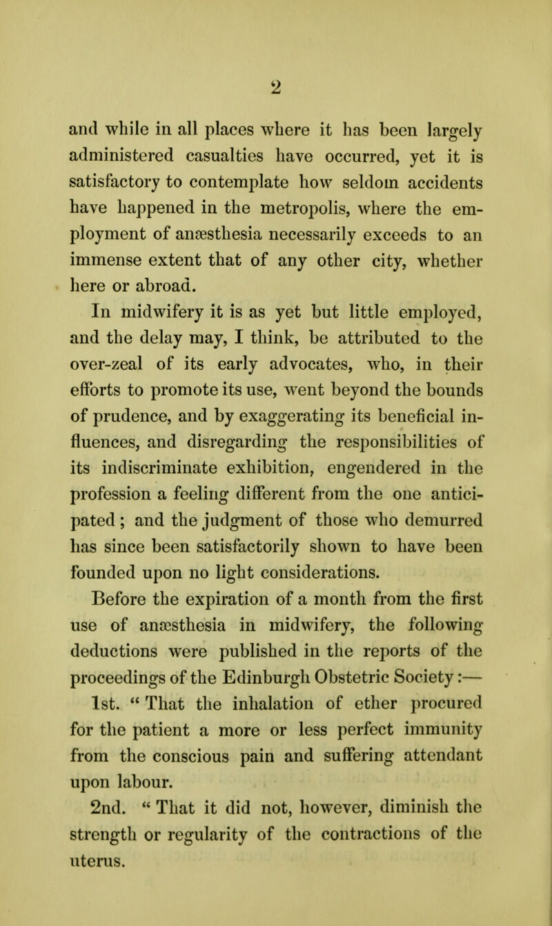 and while in all places where it has been largely administered casualties have occurred, yet it is satisfactory to contemplate how seldom accidents have happened in the metropolis, where the em- ployment of anaesthesia necessarily exceeds to an immense extent that of any other city, whether here or abroad. In midwifery it is as yet but little employed, and the delay may, I think, be attributed to the over-zeal of its early advocates, who, in their efforts to promote its use, went beyond the bounds of prudence, and by exaggerating its beneficial in- fluences, and disregarding the responsibilities of its indiscriminate exhibition, engendered in the profession a feeling different from the one antici- pated ; and the judgment of those who demurred has since been satisfactorily shown to have been founded upon no light considerations. Before the expiration of a month from the first use of anaesthesia in midwifery, the following deductions were published in the reports of the proceedings of the Edinburgh Obstetric Society:— 1st.  That the inhalation of ether procured for the patient a more or less perfect immunity from the conscious pain and suffering attendant upon labour. 2nd.  That it did not, however, diminish the strength or regularity of the contractions of the uterus.