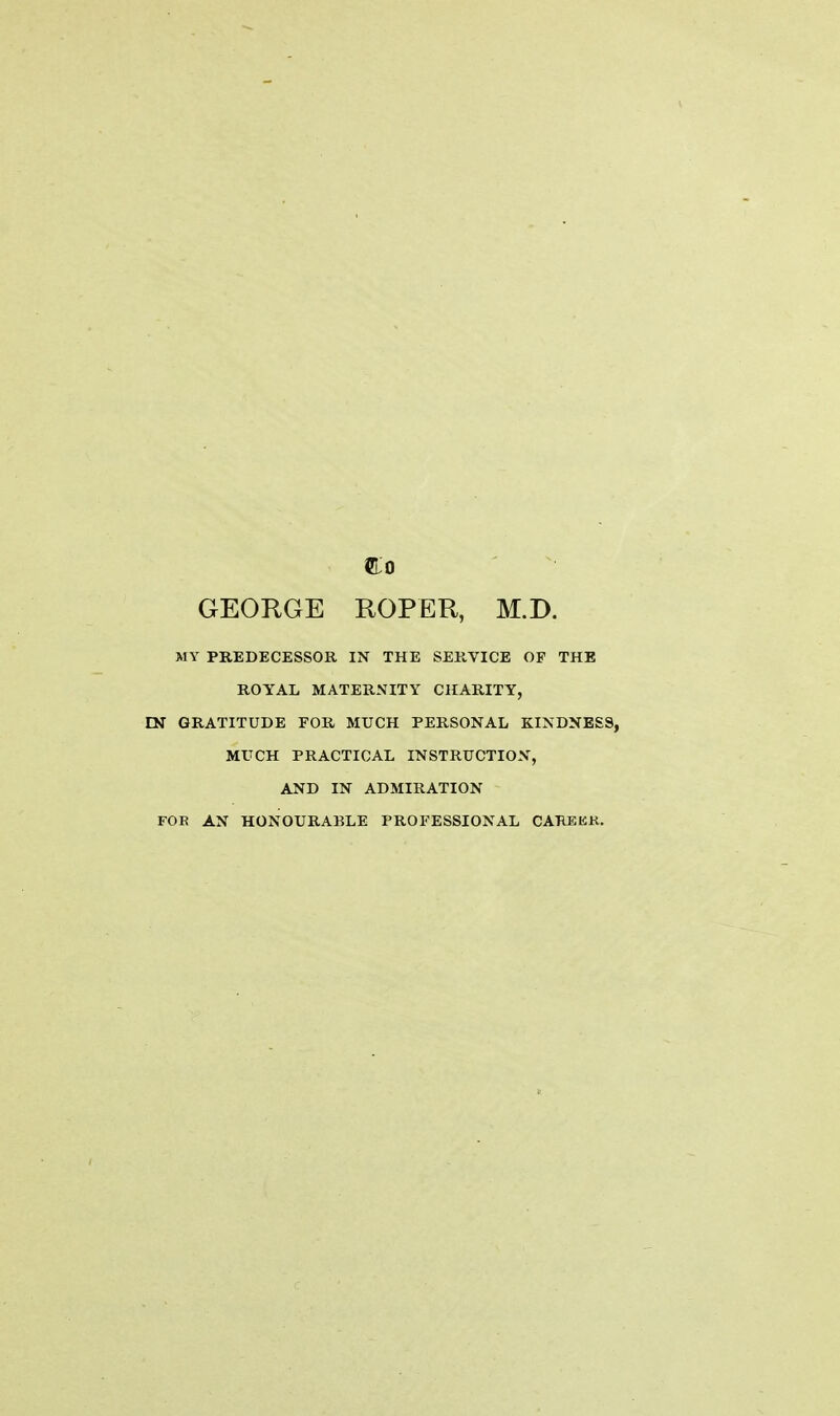 GEORGE ROPER, M.D. MY PREDECESSOR IN THE SERVICE OP THE ROYAL MATERNITY CHARITY, EN GRATITUDE FOR MUCH PERSONAL KINDNESS, MUCH PRACTICAL INSTRUCTION, AND IN ADMIRATION FOE AN HONOURABLE PROFESSIONAL CAREKR.