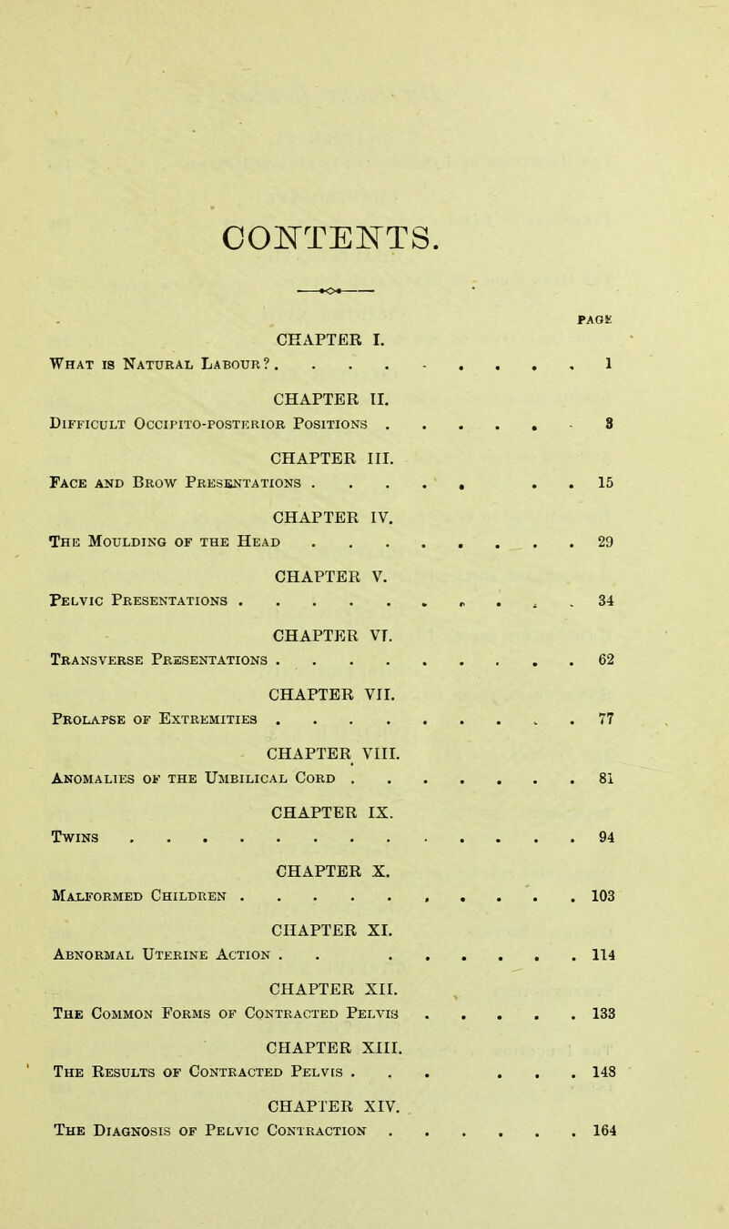 CONTESTS. PAGK CHAPTER I. What is Natural Labour ? 1 CHAPTER II. Difficult Occipito-postkrior Positions - 8 CHAPTER III. Face and Brow Presentations ..... 15 CHAPTER IV. The Moulding of the Head 29 CHAPTER V. Pelvic Presentations 34 CHAPTER VT. Transverse Presentations 62 CHAPTER VII. Prolapse of Extremities 77 CHAPTER VIII. Anomalies of the Umbilical Cord 81 CHAPTER IX. Twins 94 CHAPTER X. Malformed Children 103 CHAPTER XI. Abnormal Uterine Action . 114 CHAPTER XII. The Common Forms of Contracted Pelvis 133 CHAPTER XIII. The Results of Contracted Pelvis ... ... 148 CHAPTER XIV. The Diagnosis of Pelvic Contraction 164