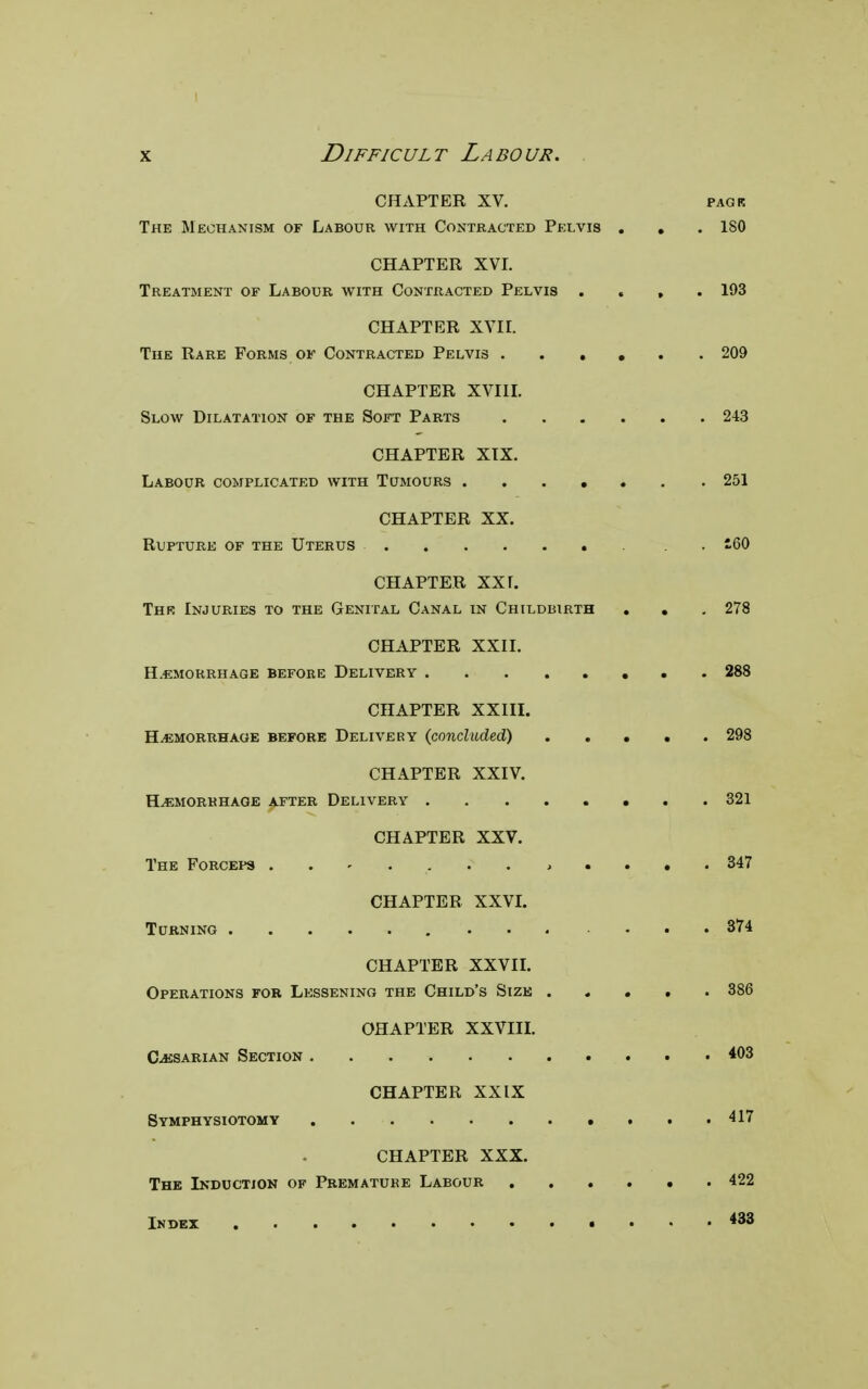 CHAPTER XV. pagk The Mechanism of Labour with Contracted Pelvis . . . 180 CHAPTER XVI. Treatment of Labour with Contracted Pelvis .... 193 CHAPTER XVII. The Rare Forms of Contracted Pelvis ...... 209 CHAPTER XVIII. Slow Dilatation of the Soft Parts 243 CHAPTER XIX. Labour complicated with Tumours ...... . 251 CHAPTER XX. Rupture of the Uterus . i60 CHAPTER XXI. Thk Injuries to the Genital Canal in Childbirth . . . 278 CHAPTER XXII. Hemorrhage before Delivery 288 CHAPTER XXIII. Hemorrhage before Delivery (concluded) 298 CHAPTER XXIV. Hemorrhage after Delivery 321 CHAPTER XXV. The Forceps » .... 347 CHAPTER XXVI. Turning 374 CHAPTER XXVII. Operations for Lessening the Child's Size 386 OHAPTER XXVIII. Cesarian Section 403 CHAPTER XXIX Symphysiotomy 417 CHAPTER XXX. The Induction of Premature Labour 422 Index 433