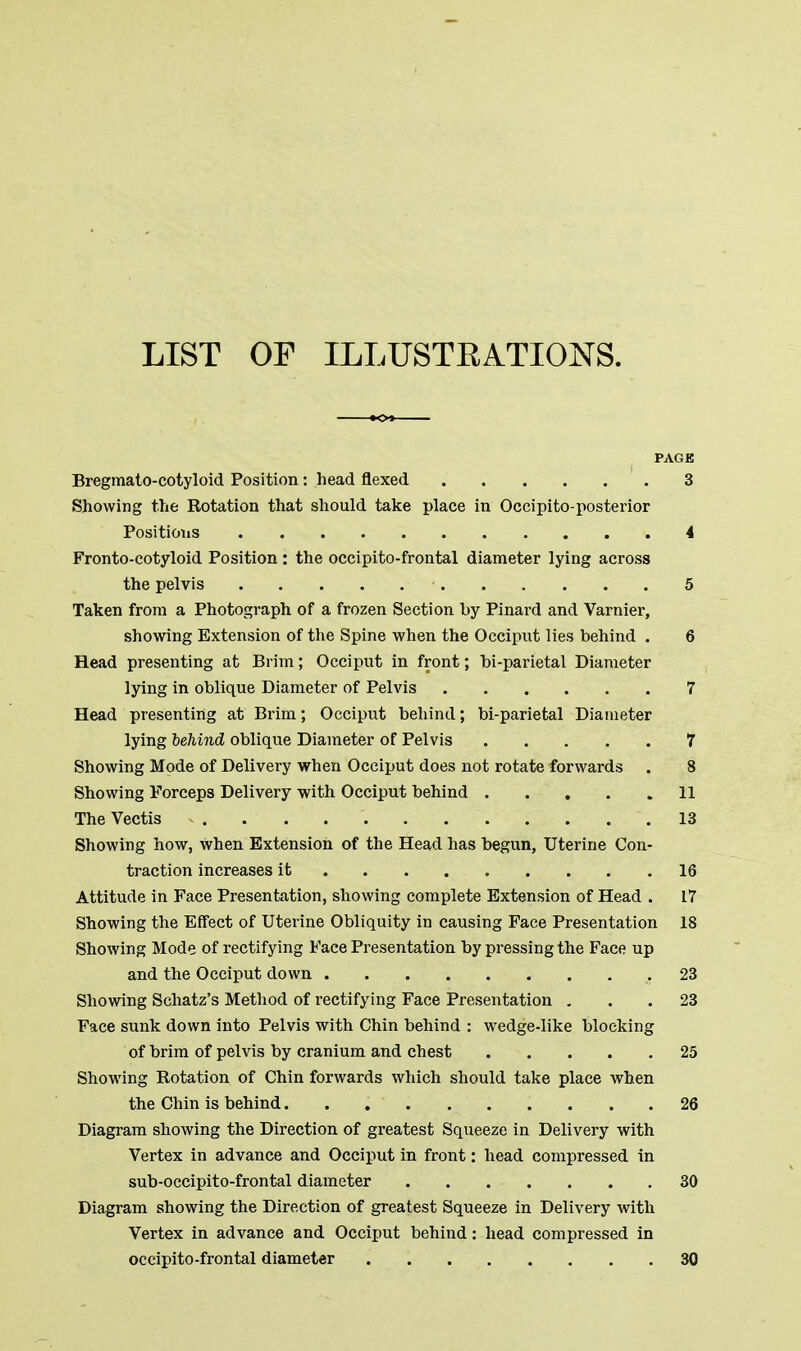 LIST OF ILLUSTRATIONS. PAGE Bregmato-cotyloid Position: head flexed 3 Showing the Rotation that should take place in Occipito-posterior Positions 4 Fronto-cotyloid Position : the occipitofrontal diameter lying across the pelvis 1 5 Taken from a Photograph of a frozen Section by Pinard and Varnier, showing Extension of the Spine when the Occiput lies behind . 6 Head presenting at Brim; Occiput in front; bi-parietal Diameter lying in oblique Diameter of Pelvis 7 Head presenting at Brim; Occiput behind; bi-parietal Diameter lying behind oblique Diameter of Pelvis 7 Showing Mode of Delivery when Occiput does not rotate forwards . 8 Showing Forceps Delivery with Occiput behind ..... 11 The Vectis 13 Showing how, when Extension of the Head has begun, Uterine Con- traction increases it 16 Attitude in Face Presentation, showing complete Extension of Head . 17 Showing the Effect of Uterine Obliquity in causing Face Presentation 18 Showing Mode of rectifying Face Presentation by pressing the Face up and the Occiput down .23 Showing Schatz's Method of rectifying Face Presentation ... 23 Face sunk down into Pelvis with Chin behind : wedge-like blocking of brim of pelvis by cranium and chest 25 Showing Rotation of Chin forwards which should take place when the Chin is behind 26 Diagram showing the Direction of greatest Squeeze in Delivery with Vertex in advance and Occiput in front: head compressed in sub-occipito-frontal diameter 30 Diagram showing the Direction of greatest Squeeze in Delivery with Vertex in advance and Occiput behind: head compressed in occipito-frontal diameter . 30