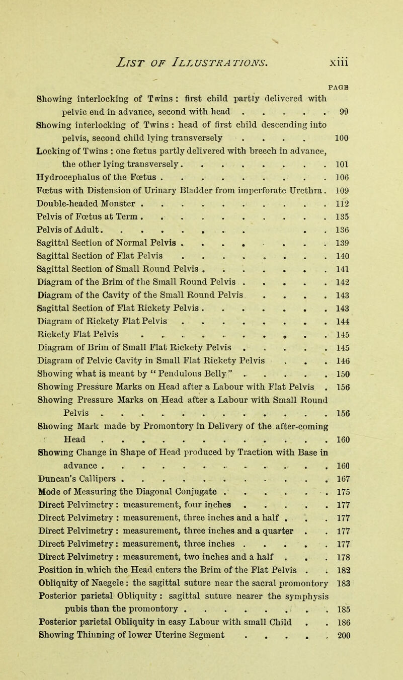PAQH Showing interlocking of Twins : first child partly delivered with pelvic end in advance, second with head 90 Showing interlocking of Twins : head of first child descending into pelvis, second child lying transversely .... 100 Locking of Twins : one foetus partly delivered with breech in advance, the other lying transversely 101 Hydrocephalus of the Foetus .106 Foetus with Distension of Urinary Bladder from imperforate Urethra. 109 Double-headed Monster 112 Pelvis of Foetus at Term . . .135 Pelvis of Adult . . 136 Sagittal Section of Normal Pelvis ........ 139 Sagittal Section of Flat Pelvis 140 Sagittal Section of Small Round Pelvis 141 Diagram of the Brim of the Small Round Pelvis 142 Diagram of the Cavity of the Small Round Pelvis .... 143 Sagittal Section of Flat Rickety Pelvis 143 Diagram of Rickety Flat Pelvis 144 Rickety Flat Pelvis 145 Diagram of Brim of Small Flat Rickety Pelvis 145 Diagram of Pelvic Cavity in Small Flat Rickety Pelvis , . . 146 Showing what is meant by  Pendulous Belly ..... 150 Showing Pressure Marks on Head after a Labour with Flat Pelvis . 156 Showing Pressure Marks on Head after a Labour with Small Round Pelvis 156 Showing Mark made by Promontory in Delivery of the after-coming Head 160 Showing Change in Shape of Head produced by Traction with Base in advance , 16(1 Duncan's Callipers 167 Mode of Measuring the Diagonal Conjugate - . 175 Direct Pelvimetry : measurement, four inches 177 Direct Pelvimetry : measurement, three inches and a half . . . 177 Direct Pelvimetry : measurement, three inches and a quarter . .177 Direct Pelvimetry: measurement, three inches . . ... 177 Direct Pelvimetry : measurement, two inches and a half . . . 178 Position in which the Head enters the Brim of the Flat Pelvis . j 182 Obliquity of Naegele : the sagittal suture near the sacral promontory 183 Posterior parietal Obliquity : sagittal suture nearer the symphysis pubis than the promontory , .185 Posterior parietal Obliquity in easy Labour with small Child . . 186 Showing Thinning of lower Uterine Segment ..... 200