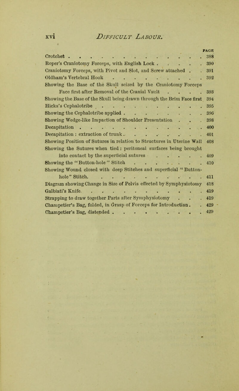 PAGE Crotchet . . 388 Roper's Craniotomy Forceps, with English Lock 390 Craniotomy Forceps, with Pivot and Slot, and Screw attached . . 391 Oldham's Vertebral Hook 392 Showing the Base of the Skull seized by the Craniotomy Forceps Face first after Removal of the Cranial Vault . . . .393 Showing the Base of the Skull being drawn through the Brim Face first 394 Hicks's Cephalotribe 395 Showing the Cephalotribe applied 39G Showing Wedge-like Impaction of Shoulder Presentation . . . 398 Decapitation 400 Decapitation : extraction of trunk 401 Showing Position of Sutures in relation to Structures in Uterine Wall 408 Showing the Sutures when tied : peritoneal surfaces being brought into contact by the superficial sutures 409 Showing the Button-hole Stitch 410 Showing Wound closed with deep Stitches and superficial  Button- hole Stitch 411 Diagram showing Change in Size of Pelvis effected by Symphysiotomy 418 Galbiati's Knife. 419 Strapping to draw together Parts after Symphysiotomy . . . 419 Champetier's Bag, folded, in Grasp of Forceps for Introduction. , 429 Champetier's Bag, distended 429
