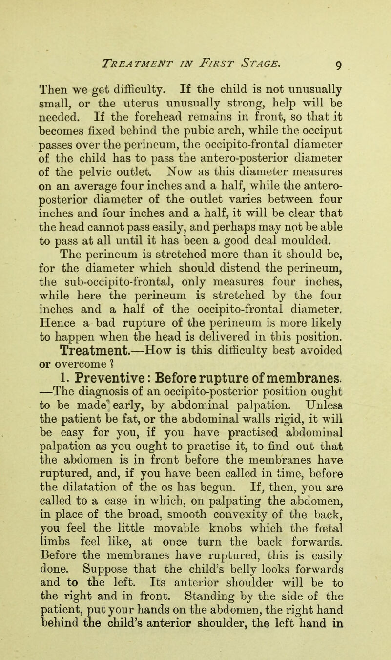 Then we get difficulty. If the child is not unusually small, or the uterus unusually strong, help will be needed. If the forehead remains in front, so that it becomes fixed behind the pubic arch, while the occiput passes over the perineum, the occipitofrontal diameter of the child has to pass the antero-posterior diameter of the pelvic outlet. Now as this diameter measures on an average four inches and a half, while the antero- posterior diameter of the outlet varies between four inches and four inches and a half, it will be clear that the head cannot pass easily, and perhaps may not be able to pass at all until it has been a good deal moulded. The perineum is stretched more than it should be, for the diameter which should distend the perineum, the sub-occipito-frontal, only measures four inches, while here the perineum is stretched by the four inches and a half of the occipitofrontal diameter. Hence a bad rupture of the perineum is more likely to happen when the head is delivered in this position. Treatment.—How is this difficulty best avoided or overcome 1 1. Preventive: Before rupture of membranes. —The diagnosis of an occipito-posterior position ought to be made^ early, by abdominal palpation. Unless the patient be fat, or the abdominal walls rigid, it will be easy for you, if you have practised abdominal palpation as you ought to practise it, to find out that the abdomen is in front before the membranes have ruptured, and, if you have been called in time, before the dilatation of the os has begun. If, then, you are called to a case in which, on palpating the abdomen, in place of the broad, smooth convexity of the back, you feel the little movable knobs which the foetal limbs feel like, at once turn the back forwards. Before the membranes have ruptured, this is easily done. Suppose that the child's belly looks forwards and to the left. Its anterior shoulder will be to the right and in front. Standing by the side of the patient, put your hands on the abdomen, the right hand behind the child's anterior shoulder, the left hand in