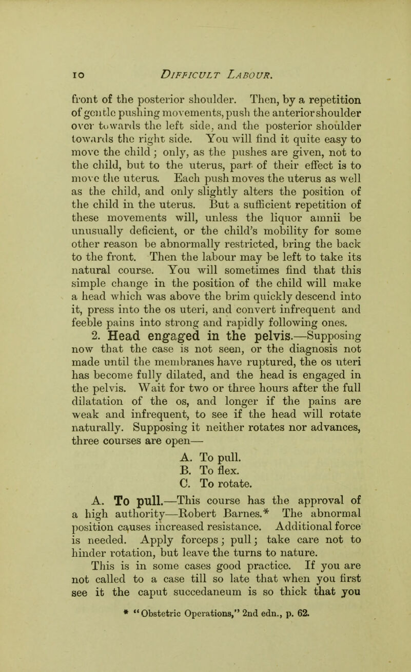 front of the posterior shoulder. Then, by a repetition of gentle pushing movements, push the anterior shoulder over tuwards the left side, and the posterior shoulder towards the right side. You will find it quite easy to move the child; only, as the pushes are given, not to the child, but to the uterus, part of their effect is to move the uterus. Each push moves the uterus as well as the child, and only slightly alters the position of the child in the uterus. But a sufficient repetition of these movements will, unless the liquor amnii be unusually deficient, or the child's mobility for some other reason be abnormally restricted, bring the back to the front. Then the labour may be left to take its natural course. You will sometimes find that this simple change in the position of the child will make a head which was above the brim quickly descend into it, press into the os uteri, and convert infrequent and feeble pains into strong and rapidly following ones. 2. Head engaged in the pelvis.—Supposing now that the case is not seen, or the diagnosis not made until the membranes have ruptured, the os uteri has become fully dilated, and the head is engaged in the pelvis. Wait for two or three hours after the full dilatation of the os, and longer if the pains are weak and infrequent, to see if the head will rotate naturally. Supposing it neither rotates nor advances, three courses are open— A. To pull. B. To flex. C. To rotate. A. To pull.—This course has the approval of a high authority—Robert Barnes.* The abnormal position causes increased resistance. Additional force is needed. Apply forceps; pull; take care not to hinder rotation, but leave the turns to nature. This is in some cases good practice. If you are not called to a case till so late that when you first see it the caput succedaneum is so thick that you * Obstetric Operations, 2nd edn., p. 62.