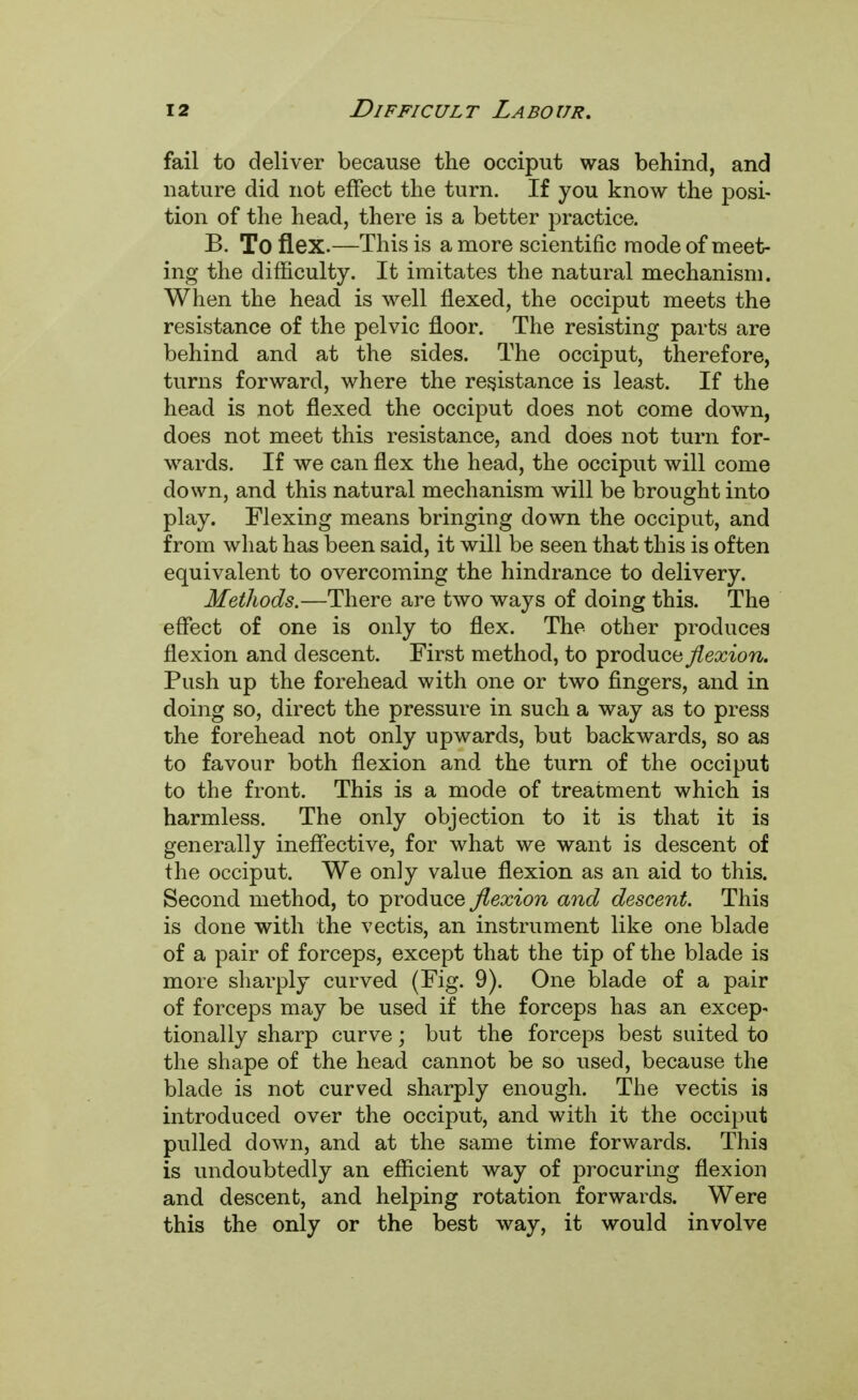 fail to deliver because the occiput was behind, and nature did not effect the turn. If you know the posi- tion of the head, there is a better practice. B. To flex.—This is a more scientific mode of meet- ing the difficulty. It imitates the natural mechanism. When the head is well flexed, the occiput meets the resistance of the pelvic floor. The resisting parts are behind and at the sides. The occiput, therefore, turns forward, where the resistance is least. If the head is not flexed the occiput does not come down, does not meet this resistance, and does not turn for- wards. If we can flex the head, the occiput will come down, and this natural mechanism will be brought into play. Flexing means bringing down the occiput, and from what has been said, it will be seen that this is often equivalent to overcoming the hindrance to delivery. Methods.—There are two ways of doing this. The effect of one is only to flex. The other produces flexion and descent. First method, to produce flexion. Push up the forehead with one or two fingers, and in doing so, direct the pressure in such a way as to press the forehead not only upwards, but backwards, so as to favour both flexion and the turn of the occiput to the front. This is a mode of treatment which is harmless. The only objection to it is that it is generally ineffective, for what we want is descent of the occiput. We only value flexion as an aid to this. Second method, to produce flexion and descent. This is done with the vectis, an instrument like one blade of a pair of forceps, except that the tip of the blade is more sharply curved (Fig. 9). One blade of a pair of forceps may be used if the forceps has an excep- tionally sharp curve; but the forceps best suited to the shape of the head cannot be so used, because the blade is not curved sharply enough. The vectis is introduced over the occiput, and with it the occiput pulled down, and at the same time forwards. This is undoubtedly an efficient way of procuring flexion and descent, and helping rotation forwards. Were this the only or the best way, it would involve