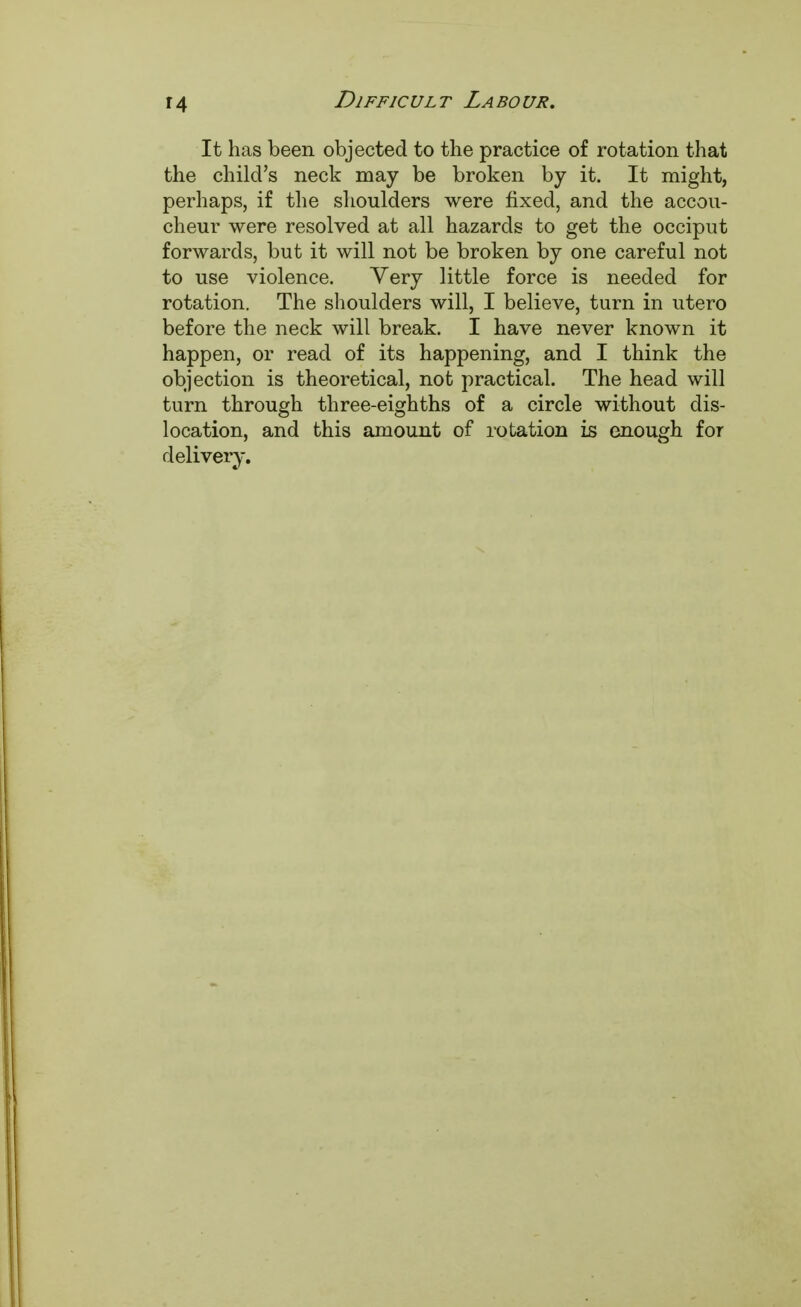 It has been objected to the practice of rotation that the child's neck may be broken by it. It might, perhaps, if the shoulders were fixed, and the accou- cheur were resolved at all hazards to get the occiput forwards, but it will not be broken by one careful not to use violence. Very little force is needed for rotation. The shoulders will, I believe, turn in utero before the neck will break. I have never known it happen, or read of its happening, and I think the objection is theoretical, not practical. The head will turn through three-eighths of a circle without dis- location, and this amount of rotation is enough for delivery.