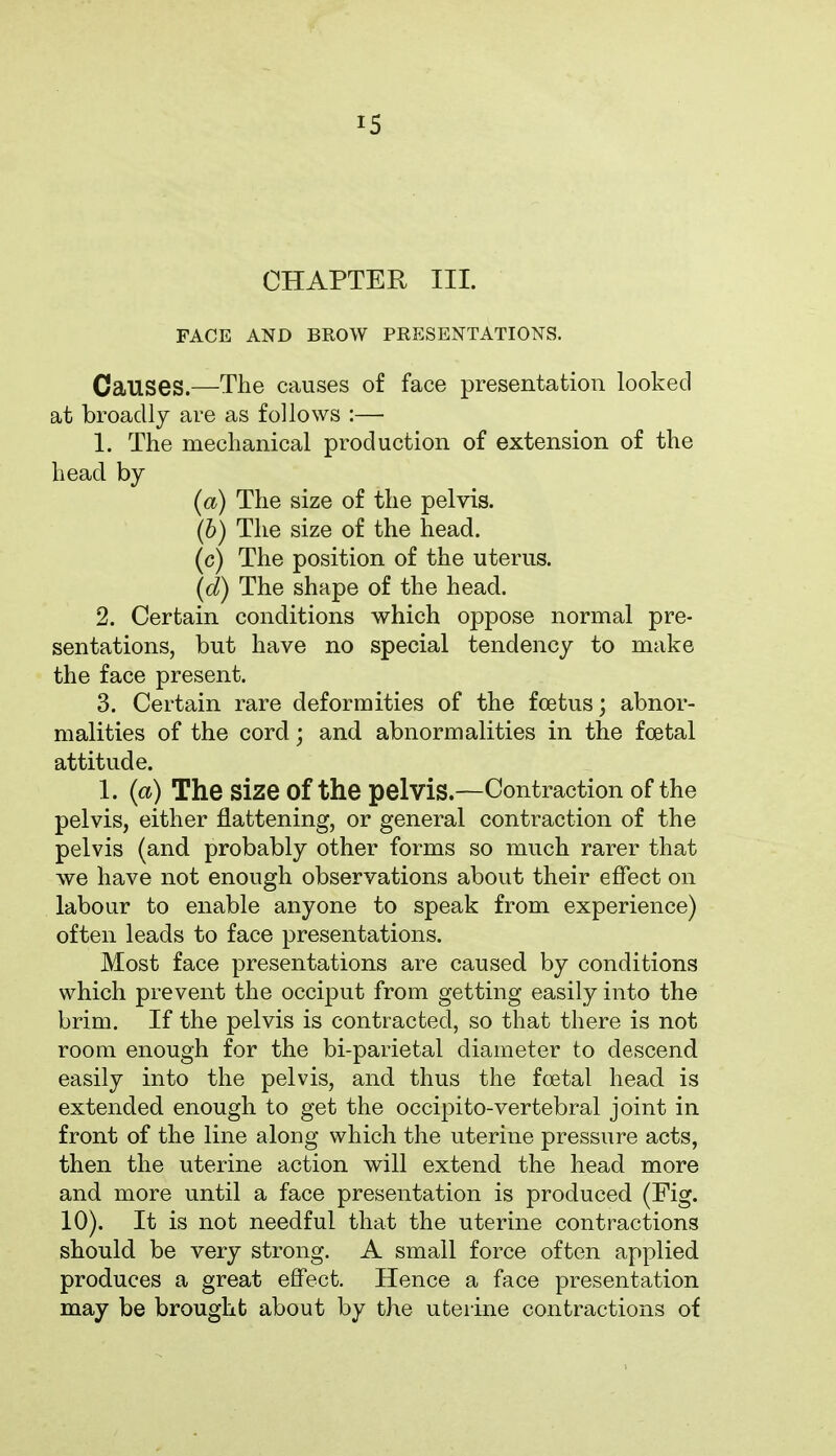 CHAPTER III. FACE AND BROW PRESENTATIONS. Causes.—The causes of face presentation looked at broadly are as follows :— 1. The mechanical production of extension of the head by (a) The size of the pelvis. (b) The size of the head. (c) The position of the uterus. (d) The shape of the head. 2. Certain conditions which oppose normal pre- sentations, but have no special tendency to make the face present. 3. Certain rare deformities of the foetus; abnor- malities of the cord; and abnormalities in the foetal attitude. 1. (a) The Size Of the pelvis.—Contraction of the pelvis, either flattening, or general contraction of the pelvis (and probably other forms so much rarer that we have not enough observations about their effect on labour to enable anyone to speak from experience) often leads to face presentations. Most face presentations are caused by conditions which prevent the occiput from getting easily into the brim. If the pelvis is contracted, so that there is not room enough for the bi-parietal diameter to descend easily into the pelvis, and thus the foetal head is extended enough to get the occipito-vertebral joint in front of the line along which the uterine pressure acts, then the uterine action will extend the head more and more until a face presentation is produced (Fig. 10). It is not needful that the uterine contractions should be very strong. A small force often applied produces a great effect. Hence a face presentation may be brought about by the uterine contractions of