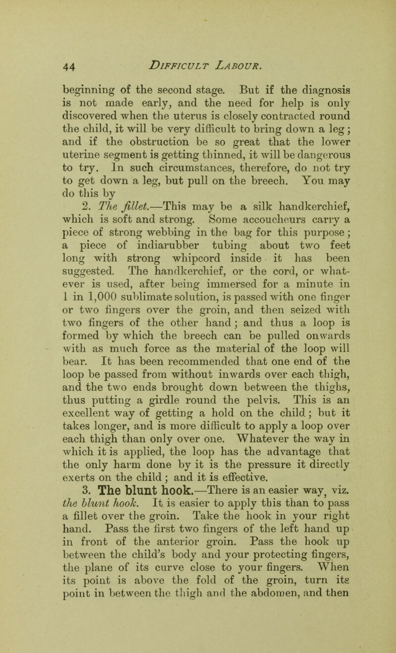 beginning of the second stage. But if the diagnosis is not made early, and the need for help is only discovered when the uterus is closely contracted round the child, it will be very difficult to bring down a leg; and if the obstruction be so great that the lower uterine segment is getting thinned, it will be dangerous to try. In such circumstances, therefore, do not try to get down a leg, but pull on the breech. You may do this by 2. The fillet.—This may be a silk handkerchief, which is soft and strong. Some accoucheurs carry a piece of strong webbing in the bag for this purpose; a piece of indiarubber tubing about two feet long with strong whipcord inside it has been suggested. The handkerchief, or the cord, or what- ever is used, after being immersed for a minute in 1 in 1,000 sublimate solution, is passed with one finger or two fingers over the groin, and then seized witli two fingers of the other hand; and thus a loop is formed by which the breech can be pulled onwards with as much force as the material of the loop will bear. It has been recommended that one end of the loop be passed from without inwards over each thigh, and the two ends brought down between the thighs, thus putting a girdle round the pelvis. This is an excellent way of getting a hold on the child; but it takes longer, and is more difficult to apply a loop over each thigh than only over one. Whatever the way in which it is applied, the loop has the advantage that the only harm done by it is the pressure it directly exerts on the child; and it is effective. 3. The blunt hook.—There is an easier way? viz. the blunt hook. It is easier to apply tbis than to pass a fillet over the groin. Take the hook in your right hand. Pass the first two fingers of the left hand up in front of the anterior groin. Pass the hook up between the child's body and your protecting fingers, the plane of its curve close to your fingers. When its point is above the fold of the groin, turn its point in between the thigh and the abdomen, and then