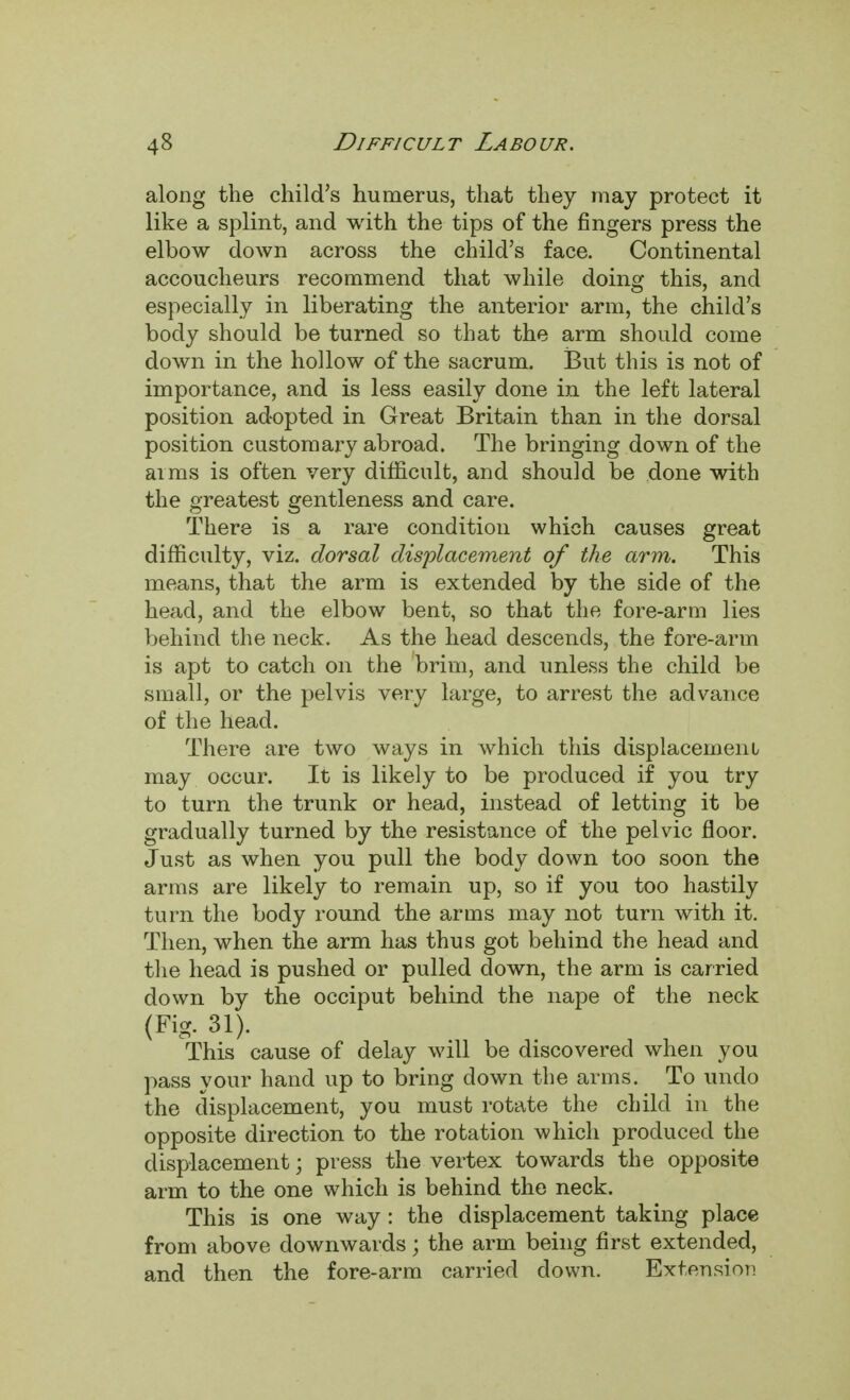 along the child's humerus, that they may protect it like a splint, and with the tips of the fingers press the elbow down across the child's face. Continental accoucheurs recommend that while doing this, and especially in liberating the anterior arm, the child's body should be turned so that the arm should come down in the hollow of the sacrum. But this is not of importance, and is less easily done in the left lateral position adopted in Great Britain than in the dorsal position customary abroad. The bringing down of the aims is often very difficult, and should be done with the greatest gentleness and care. There is a rare condition which causes great difficulty, viz. dorsal displacement of the arm. This means, that the arm is extended by the side of the head, and the elbow bent, so that the fore-arm lies behind the neck. As the head descends, the fore-arm is apt to catch on the brim, and unless the child be small, or the pelvis very large, to arrest the advance of the head. There are two ways in which this displacement may occur. It is likely to be produced if you try to turn the trunk or head, instead of letting it be gradually turned by the resistance of the pelvic floor. Just as when you pull the body down too soon the arms are likely to remain up, so if you too hastily turn the body round the arms may not turn with it. Then, when the arm has thus got behind the head and the head is pushed or pulled down, the arm is carried down by the occiput behind the nape of the neck (Fig. 31). This cause of delay will be discovered when you pass your hand up to bring down the arms. To undo the displacement, you must rotate the child in the opposite direction to the rotation which produced the displacement; press the vertex towards the opposite arm to the one which is behind the neck. This is one way : the displacement taking place from above downwards; the arm being first extended, and then the fore-arm carried down. Extension