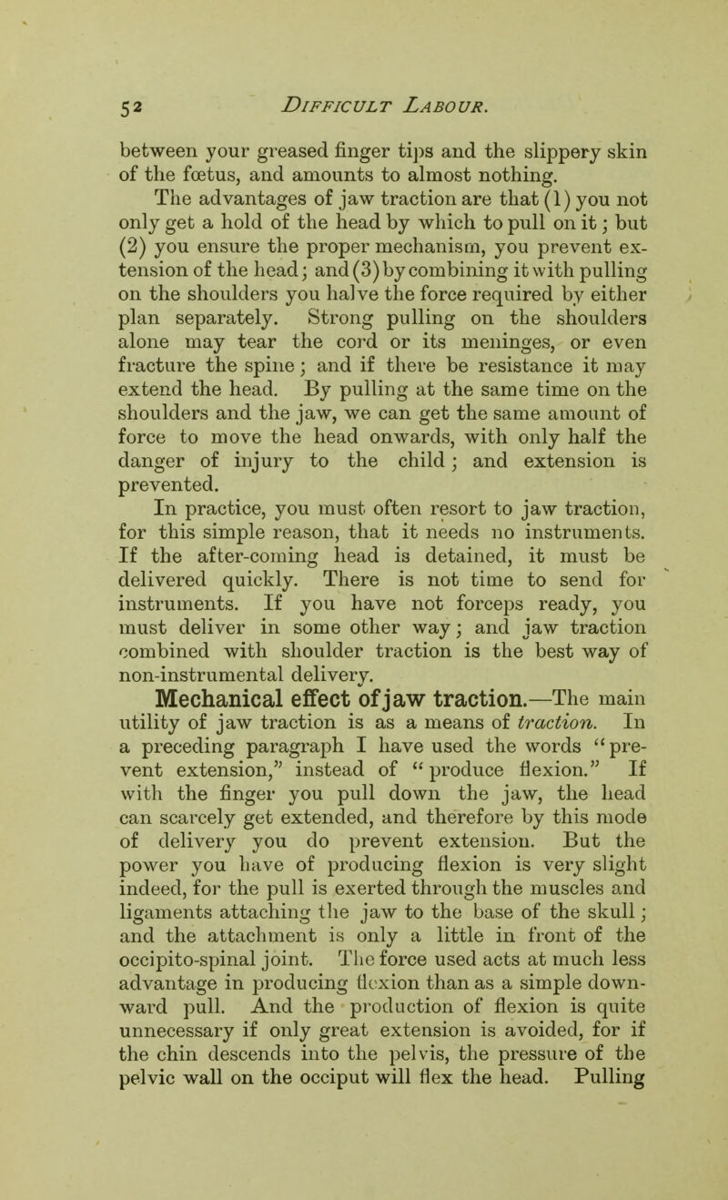 between your greased finger tips and the slippery skin of the foetus, and amounts to almost nothing. The advantages of jaw traction are that (1) you not only get a hold of the head by which to pull on it; but (2) you ensure the proper mechanism, you prevent ex- tension of the head; and (3) by combining it with pulling on the shoulders you halve the force required by either plan separately. Strong pulling on the shoulders alone may tear the cord or its meninges, or even fracture the spine; and if there be resistance it may extend the head. By pulling at the same time on the shoulders and the jaw, we can get the same amount of force to move the head onwards, with only half the danger of injury to the child; and extension is prevented. In practice, you must often resort to jaw traction, for this simple reason, that it needs no instruments. If the after-coming head is detained, it must be delivered quickly. There is not time to send for instruments. If you have not forceps ready, you must deliver in some other way; and jaw traction combined with shoulder traction is the best way of non-instrumental delivery. Mechanical effect of jaw traction.—The main utility of jaw traction is as a means of traction. In a preceding paragraph I have used the words  pre- vent extension, instead of produce flexion. If with the finger you pull down the jaw, the head can scarcely get extended, and therefore by this mode of delivery you do prevent extension. But the power you have of producing flexion is very slight indeed, for the pull is exerted through the muscles and ligaments attaching the jaw to the base of the skull; and the attachment is only a little in front of the occipito-spinal joint. The force used acts at much less advantage in producing flexion than as a simple down- ward pull. And the production of flexion is quite unnecessary if only great extension is avoided, for if the chin descends into the pelvis, the pressure of the pelvic wall on the occiput will flex the head. Pulling