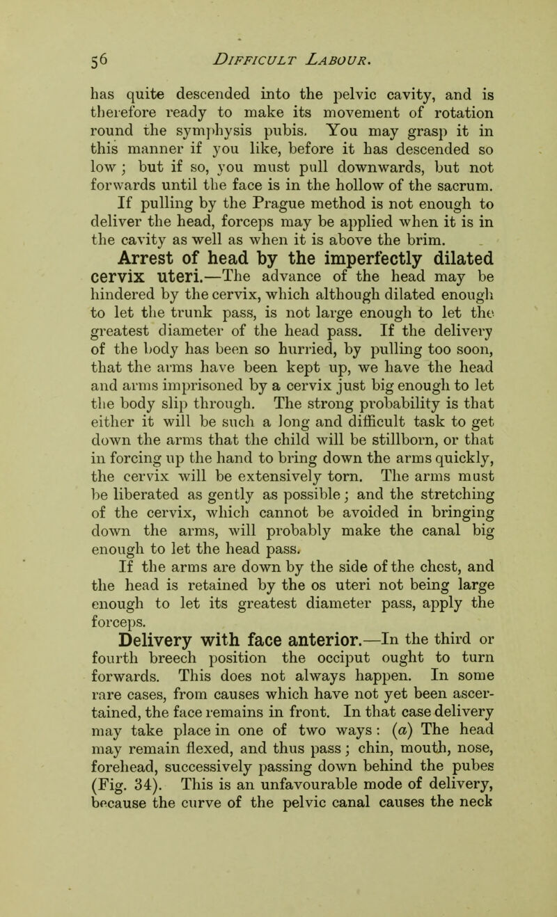 has quite descended into the pelvic cavity, and is therefore ready to make its movement of rotation round the symphysis pubis. You may grasp it in this manner if you like, before it has descended so low; but if so, you must pull downwards, but not forwards until the face is in the hollow of the sacrum. If pulling by the Prague method is not enough to deliver the head, forceps may be applied when it is in the cavity as well as when it is above the brim. Arrest of head by the imperfectly dilated cervix Uteri.—The advance of the head may be hindered by the cervix, which although dilated enougli to let the trunk pass, is not large enough to let the greatest diameter of the head pass. If the delivery of the body has been so hurried, by pulling too soon, that the arms have been kept up, we have the head and arms imprisoned by a cervix just big enough to let the body slip through. The strong probability is that either it will be such a Jong and difficult task to get down the arms that the child will be stillborn, or that in forcing up the hand to bring down the arms quickly, the cervix will be extensively torn. The arms must be liberated as gently as possible; and the stretching of the cervix, which cannot be avoided in bringing down the arms, will probably make the canal big enough to let the head pass. If the arms are down by the side of the chest, and the head is retained by the os uteri not being large enough to let its greatest diameter pass, apply the forceps. Delivery with face anterior.—In the third or fourth breech position the occiput ought to turn forwards. This does not always happen. In some rare cases, from causes which have not yet been ascer- tained, the face remains in front. In that case delivery may take place in one of two ways : (a) The head may remain flexed, and thus pass; chin, mouth, nose, forehead, successively passing down behind the pubes (Fig. 34). This is an unfavourable mode of delivery, because the curve of the pelvic canal causes the neck