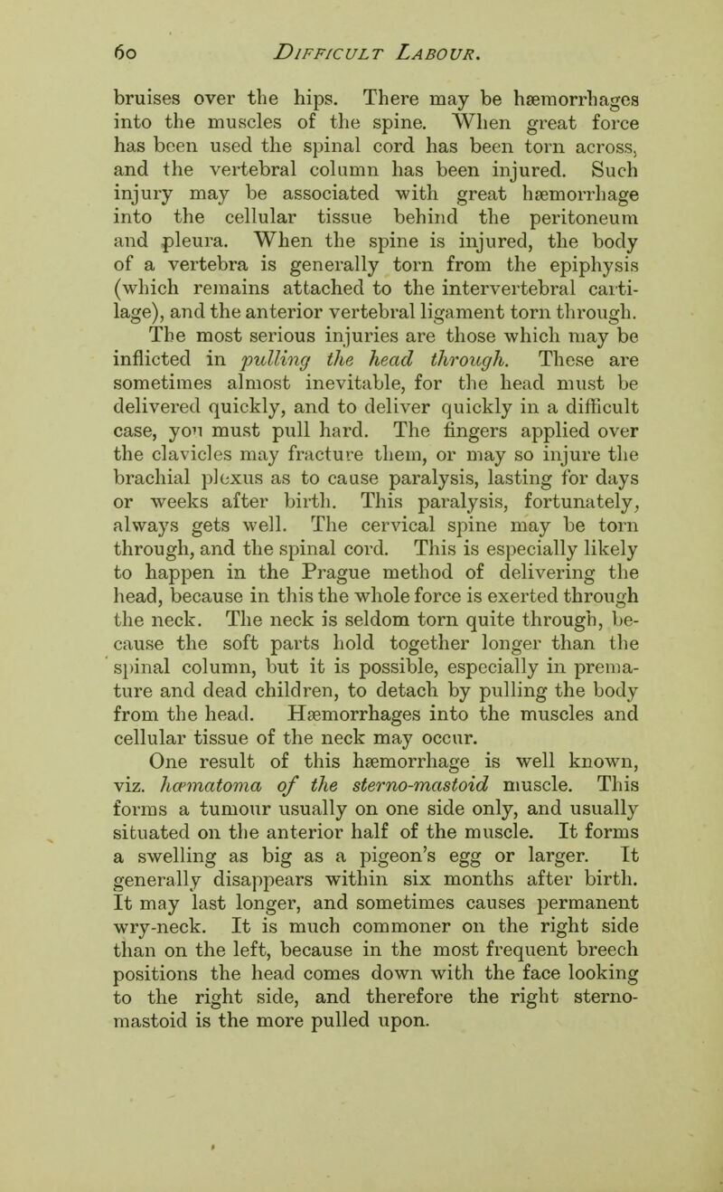 bruises over the hips. There may be haemorrhages into the muscles of the spine. When great force has been used the spinal cord has been torn across, and the vertebral column has been injured. Such injury may be associated with great haemorrhage into the cellular tissue behind the peritoneum and pleura. When the spine is injured, the body of a vertebra is generally torn from the epiphysis (which remains attached to the intervertebral carti- lage), and the anterior vertebral ligament torn through. The most serious injuries are those which may be inflicted in 'pulling the head through. These are sometimes almost inevitable, for the head must be delivered quickly, and to deliver quickly in a difficult case, you must pull hard. The fingers applied over the clavicles may fracture them, or may so injure the brachial plexus as to cause paralysis, lasting for days or weeks after birth. This paralysis, fortunately, always gets well. The cervical spine may be torn through, and the spinal cord. This is especially likely to happen in the Prague method of delivering the head, because in this the whole force is exerted through the neck. The neck is seldom torn quite through, be- cause the soft parts hold together longer than the spinal column, but it is possible, especially in prema- ture and dead children, to detach by pulling the body from the head. Haemorrhages into the muscles and cellular tissue of the neck may occur. One result of this haemorrhage is well known, viz. hematoma of the stemo-mastoid muscle. This forms a tumour usually on one side only, and usually situated on the anterior half of the muscle. It forms a swelling as big as a pigeon's egg or larger. It generally disappears within six months after birth. It may last longer, and sometimes causes permanent wry-neck. It is much commoner on the right side than on the left, because in the most frequent breech positions the head comes down with the face looking to the right side, and therefore the right sterno- mastoid is the more pulled upon.