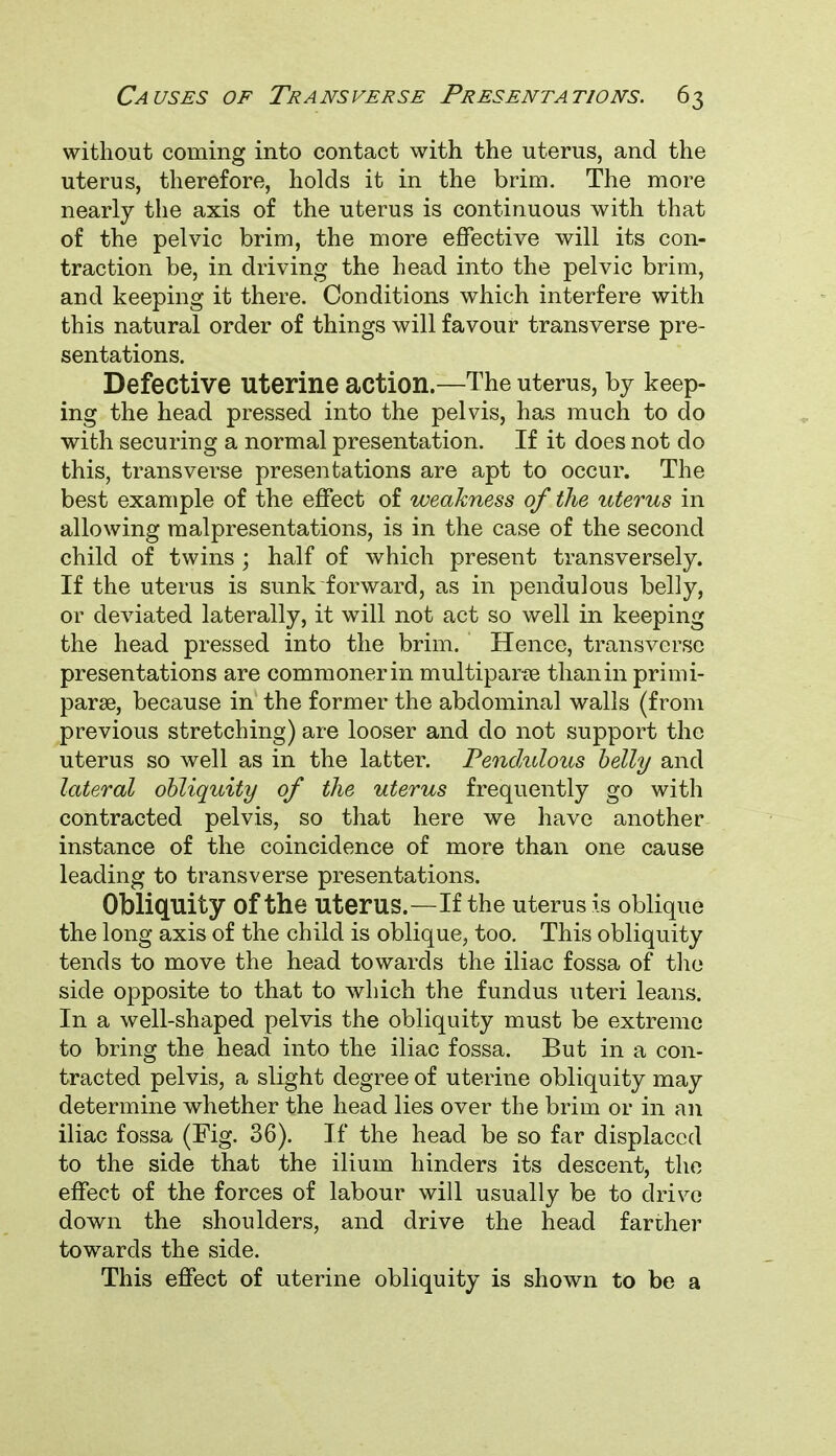 without coming into contact with the uterus, and the uterus, therefore, holds it in the brim. The more nearly the axis of the uterus is continuous with that of the pelvic brim, the more effective will its con- traction be, in driving the head into the pelvic brim, and keeping it there. Conditions which interfere with this natural order of things will favour transverse pre- sentations. Defective Uterine action.—The uterus, by keep- ing the head pressed into the pelvis, has much to do with securing a normal presentation. If it does not do this, transverse presentations are apt to occur. The best example of the effect of weakness of the uterus in allowing malpresentations, is in the case of the second child of twins ; half of which present transversely. If the uterus is sunk forward, as in pendulous belly, or deviated laterally, it will not act so well in keeping the head pressed into the brim. Hence, transverse presentations are commonerin multipara than in primi- para, because in the former the abdominal walls (from previous stretching) are looser and do not support the uterus so well as in the latter. Pendulous belly and lateral obliquity of the uterus frequently go with contracted pelvis, so that here we have another instance of the coincidence of more than one cause leading to transverse presentations. Obliquity Of the Uterus.—If the uterus is oblique the long axis of the child is oblique, too. This obliquity tends to move the head towards the iliac fossa of the side opposite to that to which the fundus uteri leans. In a well-shaped pelvis the obliquity must be extreme to bring the head into the iliac fossa. But in a con- tracted pelvis, a slight degree of uterine obliquity may determine whether the head lies over the brim or in an iliac fossa (Fig. 36). If the head be so far displaced to the side that the ilium hinders its descent, the effect of the forces of labour will usually be to drive down the shoulders, and drive the head farther towards the side. This effect of uterine obliquity is shown to be a