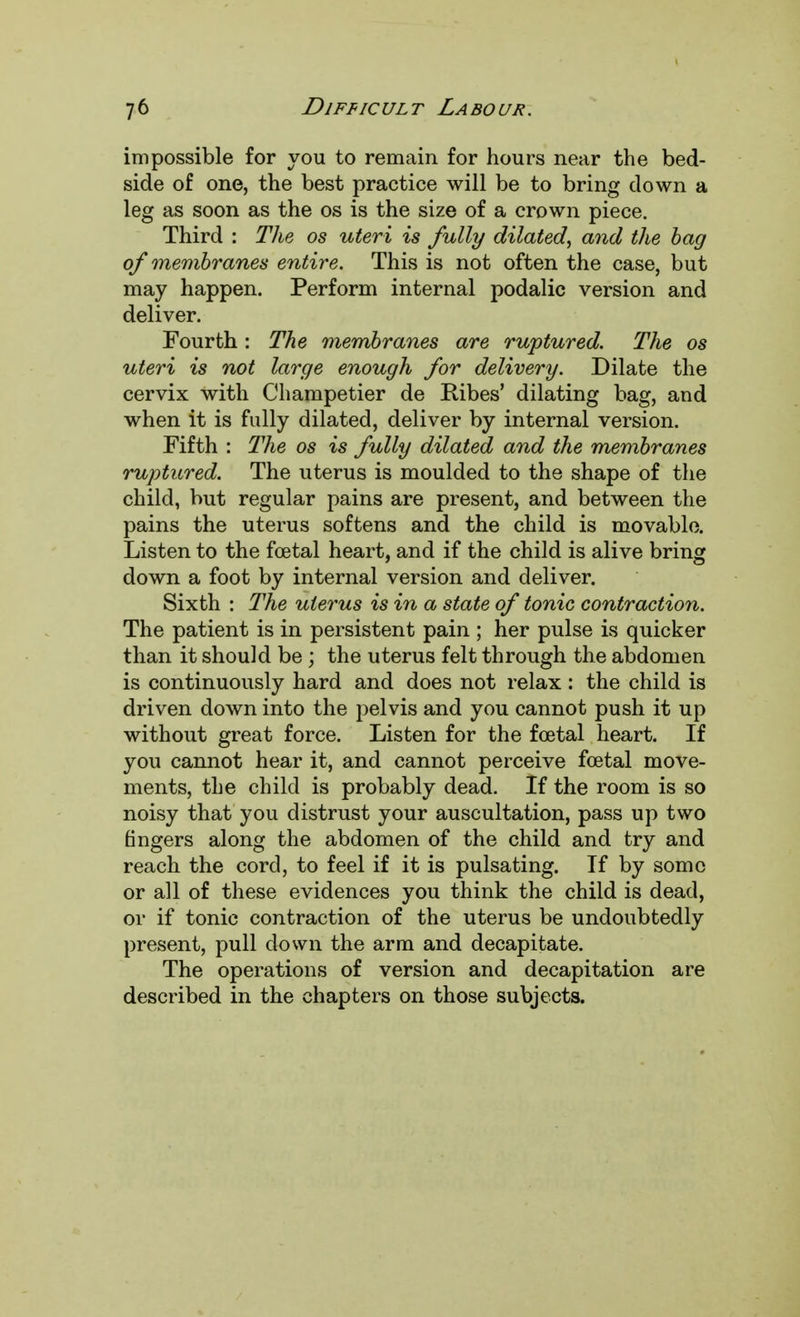 impossible for you to remain for hours near the bed- side of one, the best practice will be to bring down a leg as soon as the os is the size of a crown piece. Third : The os uteri is fully dilated, and the bag of membranes entire. This is not often the case, but may happen. Perform internal podalic version and deliver. Fourth: The membranes are ruptured. The os uteri is not large enough for delivery. Dilate the cervix with Champetier de Ribes' dilating bag, and when it is fully dilated, deliver by internal version. Fifth : Hie os is fully dilated and the membranes ruptured. The uterus is moulded to the shape of the child, but regular pains are present, and between the pains the uterus softens and the child is movable. Listen to the foetal heart, and if the child is alive bring down a foot by internal version and deliver. Sixth : The uterus is in a state of tonic contraction. The patient is in persistent pain ; her pulse is quicker than it should be; the uterus felt through the abdomen is continuously hard and does not relax: the child is driven down into the pelvis and you cannot push it up without great force. Listen for the foetal heart. If you cannot hear it, and cannot perceive foetal move- ments, the child is probably dead. If the room is so noisy that you distrust your auscultation, pass up two fingers along the abdomen of the child and try and reach the cord, to feel if it is pulsating. If by some or all of these evidences you think the child is dead, or if tonic contraction of the uterus be undoubtedly present, pull clown the arm and decapitate. The operations of version and decapitation are described in the chapters on those subjects.