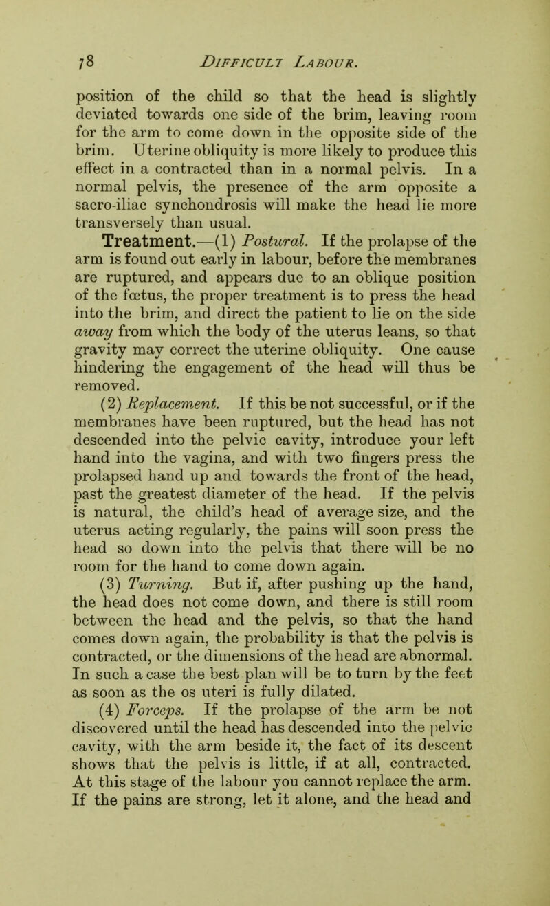 position of the child so that the head is slightly deviated towards one side of the brim, leaving room for the arm to come down in the opposite side of the brim. Uterine obliquity is more likely to produce this effect in a contracted than in a normal pelvis. In a normal pelvis, the presence of the arm opposite a sacro-iliac synchondrosis will make the head lie more transversely than usual. Treatment.—(1) Postural. If the prolapse of the arm is found out early in labour, before the membranes are ruptured, and appears due to an oblique position of the foetus, the proper treatment is to press the head into the brim, and direct the patient to lie on the side away from which the body of the uterus leans, so that gravity may correct the uterine obliquity. One cause hindering the engagement of the head will thus be removed. (2) Replacement. If this be not successful, or if the membranes have been ruptured, but the head has not descended into the pelvic cavity, introduce your left hand into the vagina, and with two fingers press the prolapsed hand up and towards the front of the head, past the greatest diameter of the head. If the pelvis is natural, the child's head of average size, and the uterus acting regularly, the pains will soon press the head so down into the pelvis that there will be no room for the hand to come down again. (3) Turning. But if, after pushing up the hand, the head does not come down, and there is still room between the head and the pelvis, so that the hand comes down again, the probability is that the pelvis is contracted, or the dimensions of the head are abnormal. In such a case the best plan will be to turn by the feet as soon as the os uteri is fully dilated. (4) Forceps. If the prolapse of the arm be not discovered until the head has descended into the pelvic cavity, with the arm beside it, the fact of its descent shows that the pelvis is little, if at all, contracted. At this stage of the labour you cannot replace the arm. If the pains are strong, let it alone, and the head and