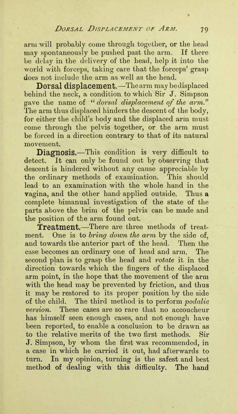 arm will probably come through together, or the head may spontaneously be pushed past the arm. If there be delay in the delivery of the head, help it into the world with forceps, taking care that the forceps' grasp does not include the arm as well as the head. Dorsal displacement.—The arm may be displaced behind the neck, a condition to which Sir J. Simpson gave the name of  dorsal displacement of the arm. The arm thus displaced hinders the descent of the body, for either the child's body and the displaced arm must come through the pelvis together, or the arm must be forced in a direction contrary to that of its natural movement. Diagnosis.—This condition is very difficult to detect. It can only be found out by observing that descent is hindered without any cause appreciable by the ordinary methods of examination. This should lead to an examination with the whole hand in the vagina, and the other hand- applied outside. Thus a complete bimanual investigation of the state of the parts above the brim of the pelvis can be made and the position of the arm found out. Treatment.—There are three methods of treat- ment. One is to bring down the arm by the side of, and towards the anterior part of the head. Then the case becomes an ordinary one of head and arm. The second plan is to grasp the head and rotate it in the direction towards which the fingers of the displaced arm point, in the hope that the movement of the arm with the head may be prevented by friction, and thus it may be restored to its proper position by the side of the child. The third method is to perform podalic version. These cases are so rare that no accoucheur has himself seen enough cases, and not enough have been reported, to enable a conclusion to be drawn as to the relative merits of the two first methods. Sir J. Simpson, by whom the first was recommended, in a case in which he carried it out, had afterwards to turn. In my opinion, turning is the safest and best method of dealing with this difficulty. The hand