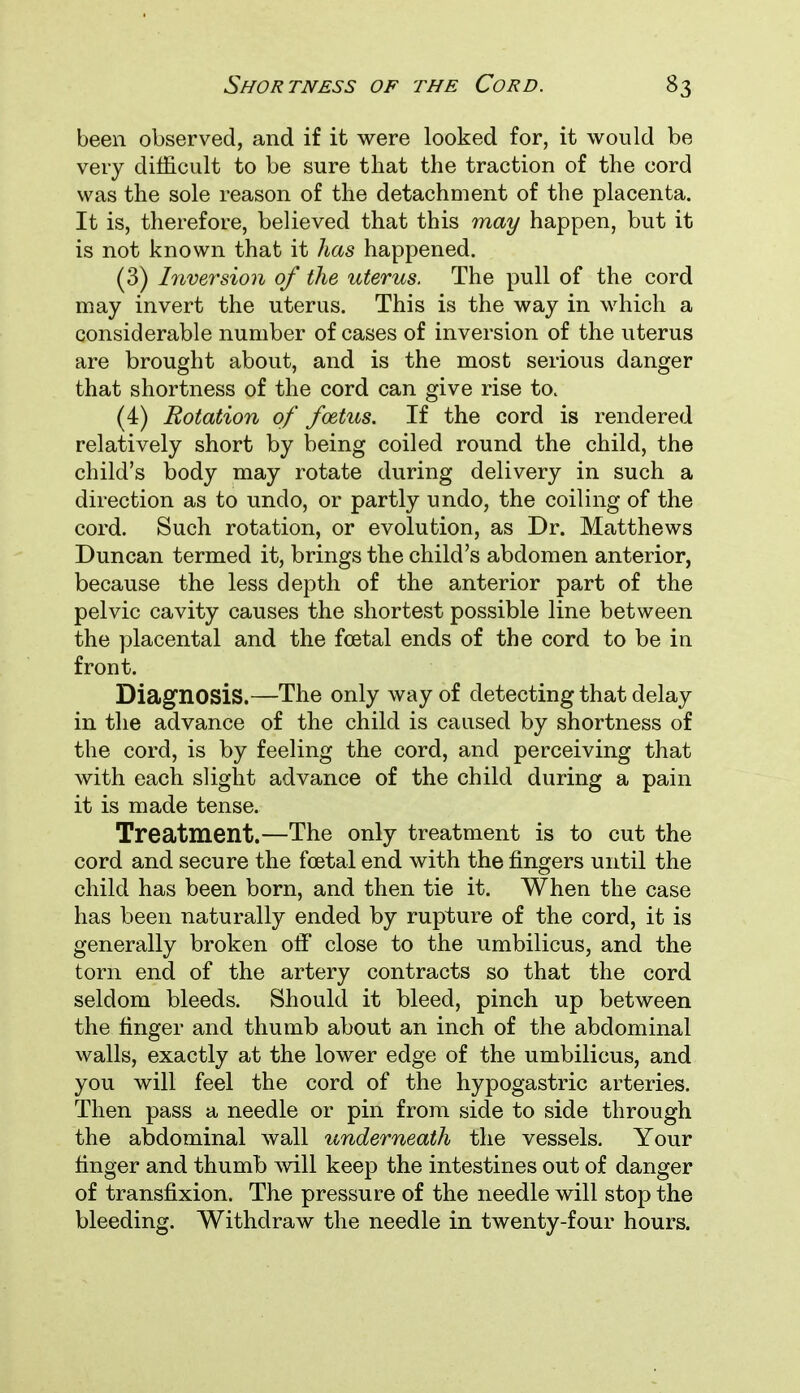 been observed, and if it were looked for, it would be very difficult to be sure that the traction of the cord was the sole reason of the detachment of the placenta. It is, therefore, believed that this may happen, but it is not known that it has happened. (3) Inversion of the uterus. The pull of the cord may invert the uterus. This is the way in which a considerable number of cases of inversion of the uterus are brought about, and is the most serious danger that shortness of the cord can give rise to. (4) Rotation of foetus. If the cord is rendered relatively short by being coiled round the child, the child's body may rotate during delivery in such a direction as to undo, or partly undo, the coiling of the cord. Such rotation, or evolution, as Dr. Matthews Duncan termed it, brings the child's abdomen anterior, because the less depth of the anterior part of the pelvic cavity causes the shortest possible line between the placental and the foetal ends of the cord to be in front. Diagnosis.—The only way of detecting that delay in the advance of the child is caused by shortness of the cord, is by feeling the cord, and perceiving that with each slight advance of the child during a pain it is made tense. Treatment.—The only treatment is to cut the cord and secure the foetal end with the fingers until the child has been born, and then tie it. When the case has been naturally ended by rupture of the cord, it is generally broken off close to the umbilicus, and the torn end of the artery contracts so that the cord seldom bleeds. Should it bleed, pinch up between the finger and thumb about an inch of the abdominal walls, exactly at the lower edge of the umbilicus, and you will feel the cord of the hypogastric arteries. Then pass a needle or pin from side to side through the abdominal wall underneath the vessels. Your finger and thumb will keep the intestines out of danger of transfixion. The pressure of the needle will stop the bleeding. Withdraw the needle in twenty-four hours.