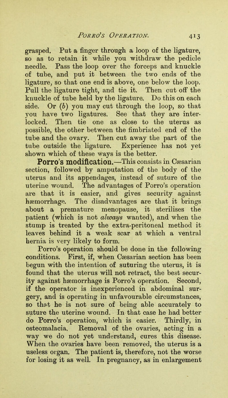grasped. Put a finger through a loop of the ligature, so as to retain it while you withdraw the pedicle needle. Pass the loop over the forceps and knuckle of tube, and put it between the two ends of the ligature, so that one end is above, one below the loop. Pull the ligature tight, and tie it. Then cut off the knuckle of tube held by the ligature. Do this on each side. Or (b) you may cut through the loop, so that you have two ligatures. See that they are inter- locked. Then tie one as close to the uterus as possible, the other between the fimbriated end of the tube and the ovary. Then cut away the part of the tube outside the ligature. Experience has not yet shown which of these ways is the better. Porro's modification.—This consists in Caesarian section, followed by amputation of the body of the uterus and its appendages, instead of suture of the uterine wound. The advantages of Porro's operation are that it is easier, and gives security against haemorrhage. The disadvantages are that it brings about a premature menopause, it sterilises the patient (which is not always wanted), and when the stump is treated by the extra-peritoneal method it leaves behind it a weak scar at which a ventral hernia is very likely to form. Porro's operation should be done in the following conditions. First, if, when Caesarian section has been begun with the intention of suturing the uterus, it is found that the uterus will not retract, the best secur- ity against haemorrhage is Porro's operation. Second, if the operator is inexperienced in abdominal sur- gery, and is operating in unfavourable circumstances, so that he is not sure of being able accurately to suture the uterine wound. In that case he had better do Porro's operation, which is easier. Thirdly, in osteomalacia. Removal of the ovaries, acting in a way we do not yet understand, cures this disease. When the ovaries have been removed, the uterus is a useless organ. The patient is, therefore, not the worse for losing it as well. In pregnancy, as in enlargement