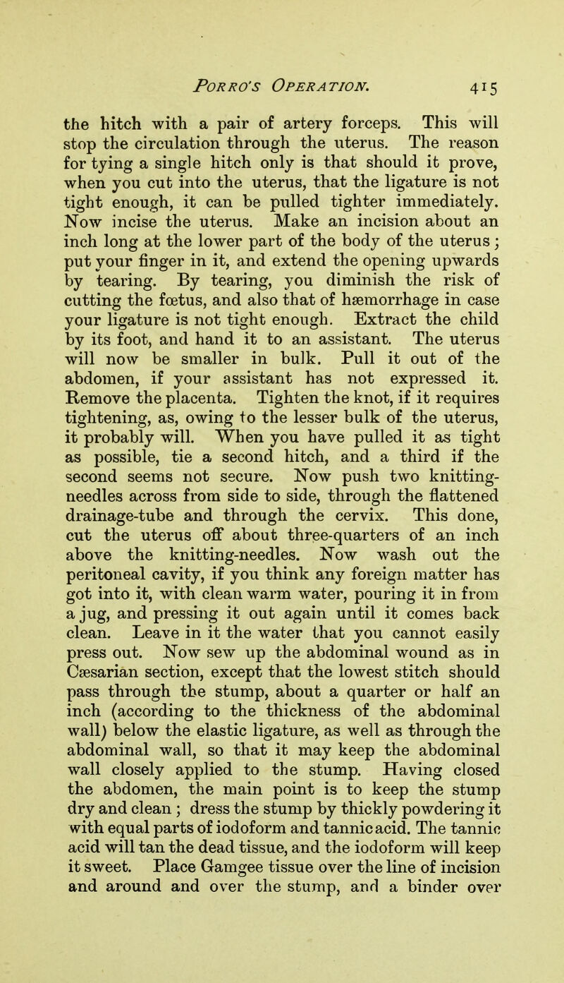 the hitch with a pair of artery forceps. This will stop the circulation through the uterus. The reason for tying a single hitch only is that should it prove, when you cut into the uterus, that the ligature is not tight enough, it can be pulled tighter immediately. Now incise the uterus. Make an incision about an inch long at the lower part of the body of the uterus; put your finger in it, and extend the opening upwards by tearing. By tearing, you diminish the risk of cutting the foetus, and also that of haemorrhage in case your ligature is not tight enough. Extract the child by its foot, and hand it to an assistant. The uterus will now be smaller in bulk. Pull it out of the abdomen, if your assistant has not expressed it. Remove the placenta. Tighten the knot, if it requires tightening, as, owing to the lesser bulk of the uterus, it probably will. When you have pulled it as tight as possible, tie a second hitch, and a third if the second seems not secure. Now push two knitting- needles across from side to side, through the flattened drainage-tube and through the cervix. This done, cut the uterus off about three-quarters of an inch above the knitting-needles. Now wash out the peritoneal cavity, if you think any foreign matter has got into it, with clean warm water, pouring it in from a jug, and pressing it out again until it comes back clean. Leave in it the water that you cannot easily press out. Now sew up the abdominal wound as in Caesarian section, except that the lowest stitch should pass through the stump, about a quarter or half an inch (according to the thickness of the abdominal wall) below the elastic ligature, as well as through the abdominal wall, so that it may keep the abdominal wall closely applied to the stump. Having closed the abdomen, the main point is to keep the stump dry and clean; dress the stump by thickly powdering it with equal parts of iodoform and tannic acid. The tannic acid will tan the dead tissue, and the iodoform will keep it sweet. Place Gamgee tissue over the line of incision and around and over the stump, and a binder over