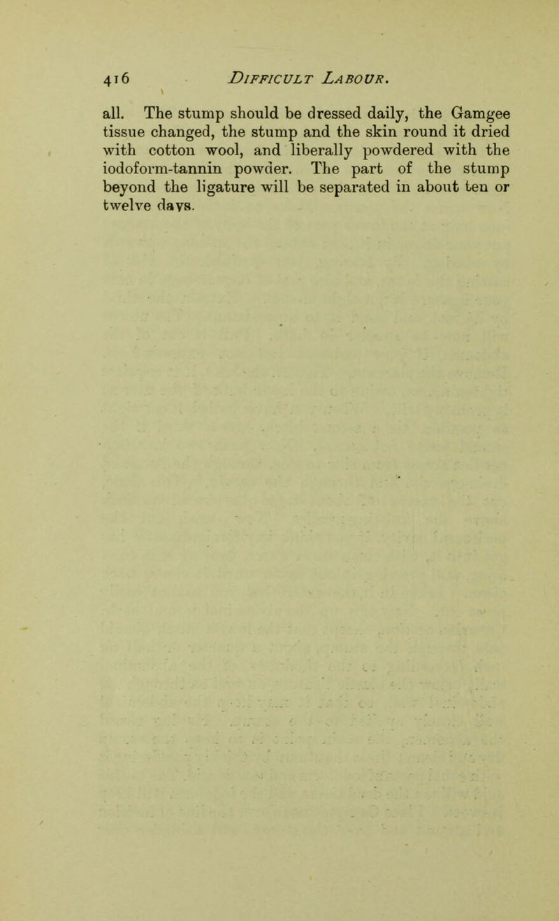 all. The stump should be dressed daily, the Gamgee tissue changed, the stump and the skin round it dried with cotton wool, and liberally powdered with the iodoform-tannin powder. The part of the stump beyond the ligature will be separated in about ten or twelve days.