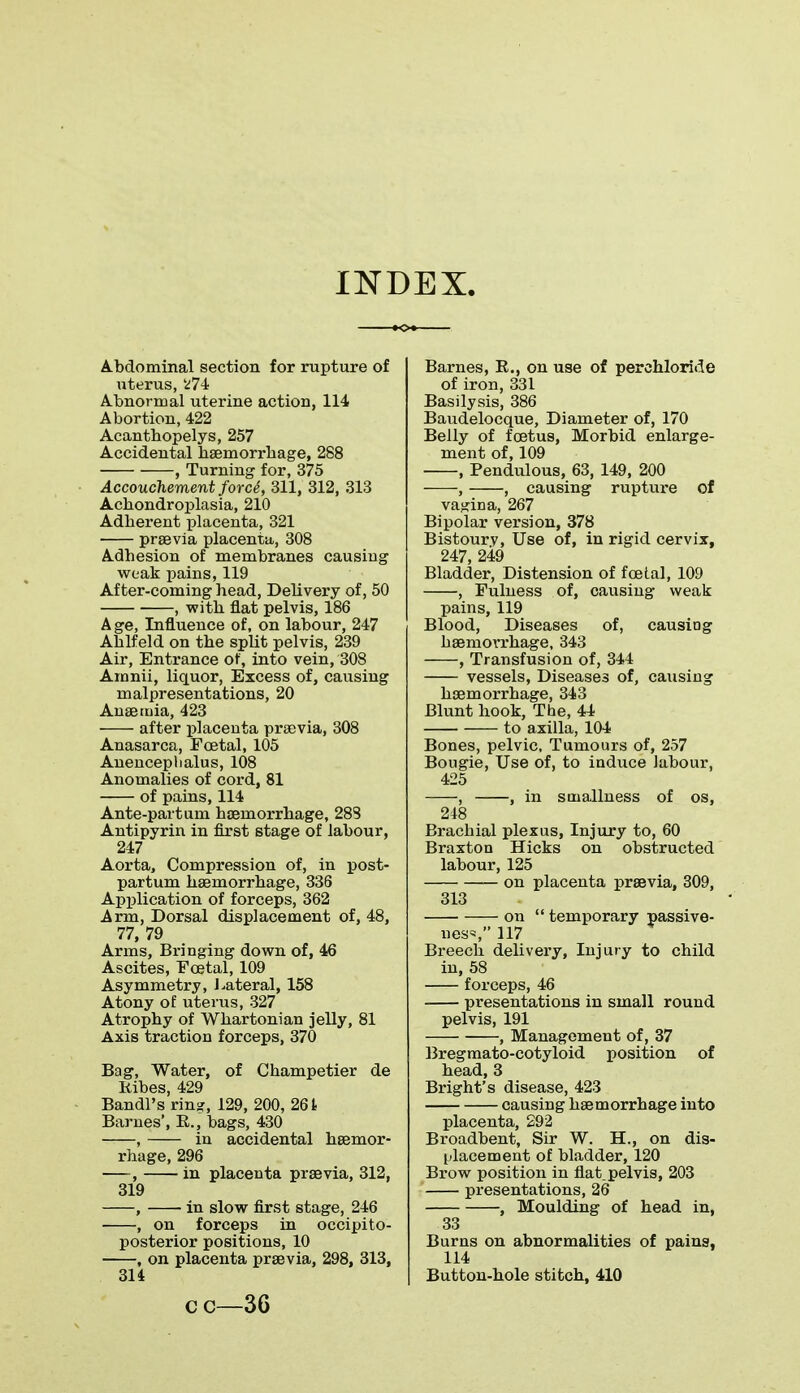 INDEX. Abdominal section for rupture of uterus, *74 Abnormal uterine action, 114 Abortion, 422 Acantbopelys, 257 Accidental haemorrhage, 288 , Turning for, 375 Accouchement forc&, 311, 312, 313 Acbondroplasia, 210 Adberent placenta, 321 praevia placenta, 308 Adhesion of membranes causing weak pains, 119 After-coming head, Delivery of, 50 , with flat pelvis, 186 Age, Influence of, on labour, 247 Ablfeld on the split pelvis, 239 Air, Entrance of, into vein, 308 Amnii, liquor, Excess of, causing malpresentations, 20 Anaemia, 423 after placenta praevia, 308 Anasarca, Festal, 105 Anenceplialus, 108 Anomalies of cord, 81 of pains, 114 Ante-part um haemorrhage, 288 Antipyrin in first stage of labour, 247 Aorta, Compression of, in post- partum haemorrhage, 336 Application of forceps, 362 Arm, Dorsal displacement of, 48, 77, 79 Arms, Bringing down of, 46 Ascites, Festal, 109 Asymmetry, Lateral, 158 Atony of uterus, 327 Atrophy of Whartonian jelly, 81 Axis traction forceps, 370 Bag, Water, of Champetier de Kibes, 429 Bandl's rin?, 129, 200, 261 Barnes', B,., bags, 430 , in accidental haemor- rhage, 296 , in placenta praevia, 312, 319 , in slow first stage, 246 , on forceps in occipito- posterior positions, 10 , on placenta praevia, 298, 313, 314 Barnes, B., on use of perchloride of iron, 331 Basilysis, 386 Baudelocque, Diameter of, 170 Belly of foetus, Morbid enlarge- ment of, 109 , Bendulous, 63, 149, 200 , , causing rupture of vagina, 267 Bipolar version, 378 Bistoury, Use of, in rigid cervix, 247, 249 Bladder, Distension of fcetal, 109 , Fulness of, causing weak pains, 119 Blood, Diseases of, causing haemorrhage, 343 , Transfusion of, 344 vessels, Diseases of, causing haemorrhage, 343 Blunt hook, The, 44 to axilla, 104 Bones, pelvic, Tumours of, 257 Bougie, Use of, to induce labour, 425 , , in smallness of os, 248 Brachial plexus, Injury to, 60 Braxton Hicks on obstructed labour, 125 on placenta praevia, 309, 313 on  temporary passive- ness 117 Breech delivery, Injury to child in, 58 forceps, 46 presentations in small round pelvis, 191 , Management of, 37 Bregmato-cotyloid position of head, 3 Bright's disease, 423 causing haemorrhage into placenta, 292 Broadbent, Sir W. H., on dis- placement of bladder, 120 Brow position in flat pelvis, 203 presentations, 26 , Moulding of head in, 33 Burns on abnormalities of pains, 114 Button-hole stitch, 410 cc—36