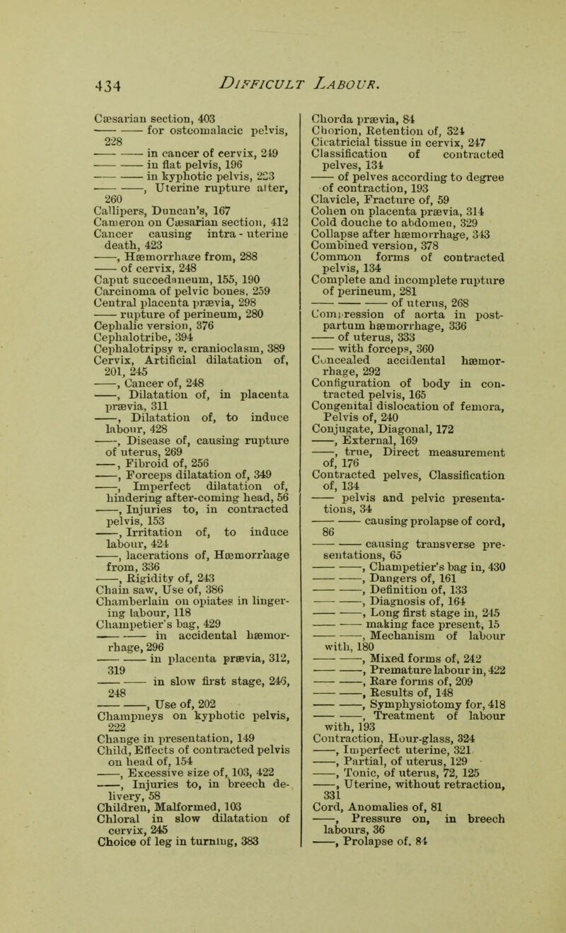 Caesarian section, 403 for osteomalacic pelvis, 228 ■ in cancer of cervix, 249 in flat pelvis, 196 in kyphotic pelvis, 223 , Uterine rupture alter, 260 Callipers, Duncan's, 167 Cameron on Caesarian section, 412 Cancer causing intra - uterine death, 423 , Haemorrhaere from, 288 of cervix, 248 Caput succedaneum, 155, 190 Carcinoma of pelvic bones, 259 Central placenta praevia, 298 rupture of perineum, 280 Cephalic version, 376 Cephalotribe, 394 Cephalotripsy v. cranioclasm, 389 Cervix, Artificial dilatation of, 201, 245 , Cancer of, 248 , Dilatation of, in placenta praevia, 311 , Dilatation of, to induce labour, 428 , Disease of, causing rupture of uterus, 269 , Fibroid of, 256 , Forceps dilatation of, 349 , Imperfect dilatation of, hindering after-coming head, 56 , Injuries to, in contracted pelvis, 153 , Irritation of, to induce labour, 424 ■ , lacerations of, Haemorrhage from, 336 , .Rigidity of, 243 Chain saw, Use of, 386 Chamberlain on opiates in linger- ing labour, 118 Champetier's bag, 429 in accidental haemor- rhage, 296 in placenta praevia, 312, 319 in slow first stage, 246, 248 , Use of, 202 Champneys on kyphotic pelvis, 222 Change in presentation, 149 Child, Effects of contracted pelvis on head of, 154 , Excessive size of, 103, 422 , Injuries to, in breech de- livery, 58 Children, Malformed, 103 Chloral in slow dilatation of cervix, 245 Choice of leg in turning, 383 Chorda praevia, 81 Chorion, Eetention of, 324 Cicatricial tissue in cervix, 247 Classification of contracted pelves, 134 of pelves according to degree of contraction, 193 Clavicle, Fracture of, 59 Cohen on placenta praevia, 314 Cold douche to abdomen, 329 Collapse after haemorrhage, 343 Combined version, 378 Common forms of contracted pelvis, 134 Complete and incomplete rupture of perineum, 281 of uterus, 268 Compression of aorta in post- partum haemorrhage, 336 of uterus, 333 with forcep?, 360 Concealed accidental haemor- rhage, 292 Configuration of body in con- tracted pelvis, 165 Congenital dislocation of femora, Pelvis of, 240 Conjugate, Diagonal, 172 , External, 169 , true, Direct measurement of, 176 Contracted pelves, Classification of, 134 pelvis and pelvic presenta- tions, 34 causing prolapse of cord, 86 causing transverse pre- sentations, 65 , Champetier's bag in, 430 ——, Dangers of, 161 , Definition of, 133 , Diagnosis of, 164 , Long first stage in, 245 ■ making face present, 15 , Mechanism of labour with, 180 , Mixed forms of, 242 , Premature labour in, 422 , Rare forms of, 209 , Eesults of, 148 , Symphysiotomy for, 418 , Treatment of labour with, 193 Contraction, Hour-glass, 324 , Imperfect uterine, 321 , Partial, of uterus, 129 , Tonic, of uterus, 72, 125 , Uterine, without retraction, 331 Cord, Anomalies of, 81 , Pressure on, in breech labours, 36 , Prolapse of. 84