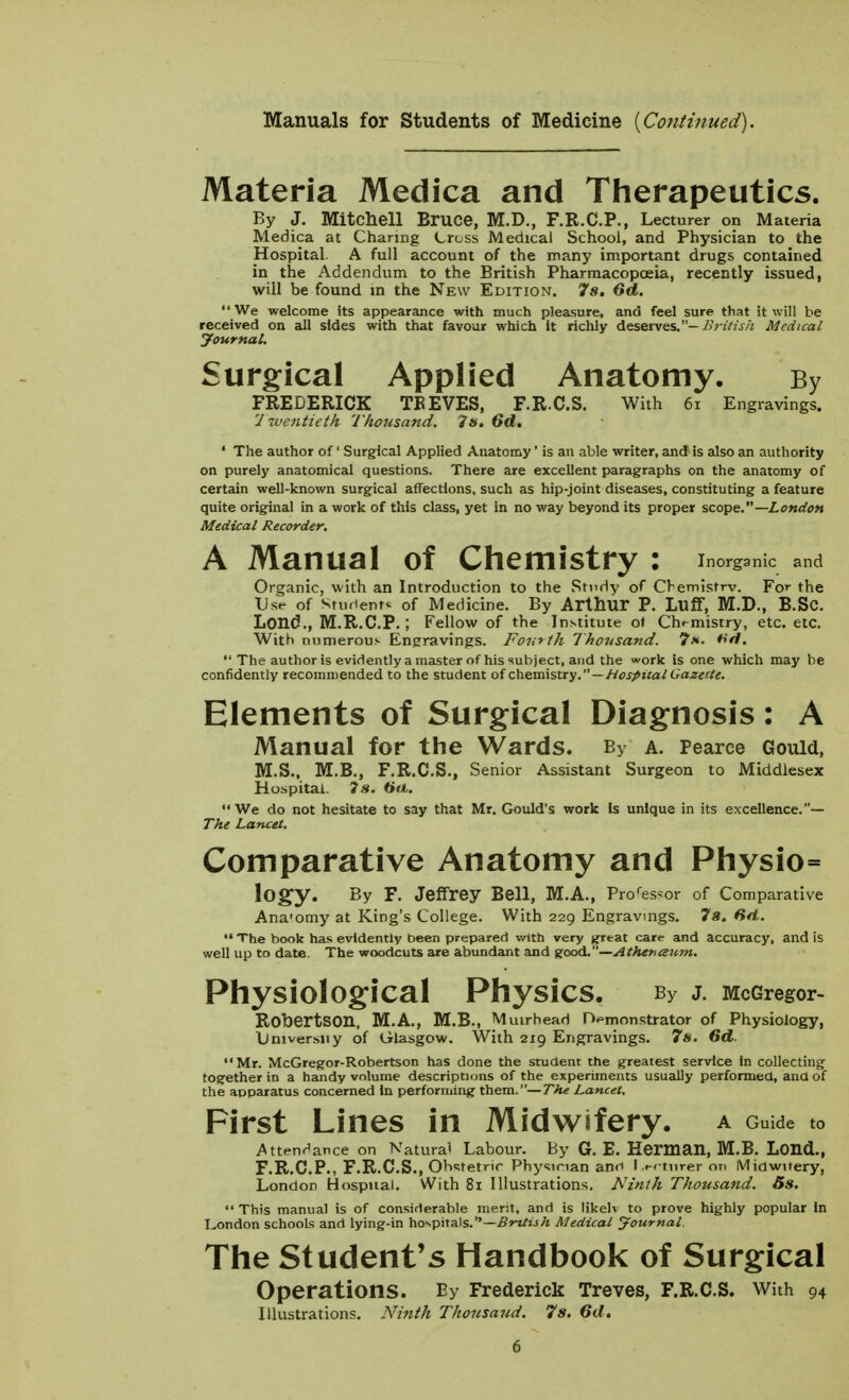 Manuals for Students of Medicine {Continued). Materia Medica and Therapeutics. By J. Mitchell Bruce, M.D., F.R.C.P., Lecturer on Materia Medica at Charing Cross Medical School, and Physician to the Hospital. A full account of the many important drugs contained in the Addendum to the British Pharmacopoeia, recently issued, will be found in the New Edition. 7s. 6<J. We welcome Its appearance with much pleasure, and feel sure that it will be received on all sides with that favour which it richly deserves.- British Medical Journal. Surgical Applied Anatomy. By FREDERICK TB EVES, F.R.C.S. With 61 Engravings. Twentieth Thousand. 7s. 6d. ' The author of' Surgical Applied Anatomy' is an able writer, and is also an authority on purely anatomical questions. There are excellent paragraphs on the anatomy of certain well-known surgical affections, such as hip-joint diseases, constituting a feature quite original in a work of this class, yet in no way beyond its proper scope.— London Medical Recorder. A Manual of Chemistry : wg^ic and Organic, with an Introduction to the Study of Chemistry. Fc the Use of Student* of Medicine. By Arthur P. Luff, M.D., B.Sc. Lond., M.R.C.P.; Fellow of the Institute of Chemistry, etc. etc. With numerous Engravings. Fourth 1' housand. 7*. **fl.  The author is evidently a master of his subject, and the work is one which may be confidently recommended to the student of chemistry. — Hospital Gazette. Elements of Surgical Diagnosis: A Manual for the Wards. By a. Pearce Gould, M.S., M.B., F.R.C.S., Senior Assistant Surgeon to Middlesex Hospital. 7 s. Ha. We do not hesitate to say that Mr. Gould's work Is unique in its excellence.— The Lancet. Comparative Anatomy and Physio= l°gy» By F- Jeffrey Bell, M.A., Professor of Comparative Ana'omy at King's College. With 229 Engravings. 7s. Htl.. — The book has evidently been prepared with very great cart- and accuracy, and is well up to date. The woodcuts are abundant and good.—Athenaum. Physiological Physics. by j. McGregor- Robertson, M.A., M.B., Mmrhead Demonstrator of Physiology, Tjniversiiy of Glasgow. With 219 Engravings. 7s. 6d. Mr. McGregor-Robertson has done the student the greatest service in collecting together in a handy volume descriptions of the experiments usually performed, and of the apparatus concerned In performing them.— The Lancet. First Lines in Midwifery, a Guide t0 .Attendance on Natural Labour. By G. E. Herman, M.B. Lond., F.R.C.P., F.R.C.S., Obstetric Physician and Lecturer on Midwitery, London Hospital. With 81 Illustrations. Ninth Thousand. Ss.  This manual is of considerable merit, and is likelv to prove highly popular In London schools and lying-in hospitals.—British Medical Journal. The Student's Handbook of Surgical Operations. By Frederick Treves, F.R.C.S. With 94 Illustrations. Ninth Thousand. 7s. 6d.