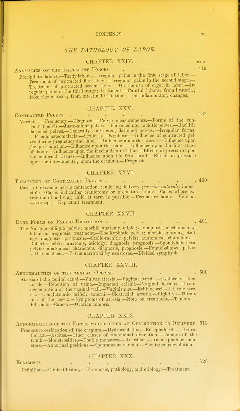 THE PATHOLOGY OF LABOR. CHAPTER XXIV. page Anomalies of the Expellent Foroeb . . . . -411) Precipitate labors.—Tardy labors.—Irregular pains in the first stage of labor.— Treatment of protracted first stage.—Irregular pains in the second stage.— Treatment of protracted second stage.—On the use of ergot in labor.—Ir- re-ular pains in the third stage; treatment.—Painful labors: from hysteria ; from rheumatism ; from intestinal irritation; from inflammatory changes. CHAPTER XXV. Contracted Pelves Varieties. Frequency.—Diagnosis.—Pelvic measurements.—Forms of the con- tracted pelvis.—Justo-minor pelves.—Flattened non-rachitie pelves.—Eacliitic flattened pelves.—Generally contracted, flattened pelves.—Irregular forms. Pseudo-osteomalacia.—Scoliosis.—Kyphosis.—Influence of contracted pel- ves during pregnancy and labor.—Influence upon the uterus.—Influence upon the presentation.—Influence upon the pains.—Influence upon the first stage of labor.—Influence upon the mechanism of labor.—Effects of pressure upon the maternal tissues.—Influence upon the fetal head.—Effects of pressure upon the integuments ; upon the cranium.—Prognosis. CHAPTER XXVI. Treatment of Contracted Pelves ...... 460 Cases of extreme pelvic contraction, rendering delivery per vias naiurales impos- sible.—Cases indicating craniotomy or premature labor.—Cases where ex- traction of a living child at term is possible.—Premature labor.—Version. —Forceps.—Expectant treatment. CHAPTER XXVII. Rare Forms of Pelvic Distortion ...... 481 The Naegele oblique pelvis: morbid anatomy, etiology, diagnosis, mechanism of labor in, prognosis, treatment.—The kyphotic pelvis: morbid anatomy, etiol- ogy, diagnosis, prognosis.—Scolio-rachitic pelvis: anatomical characters.— Robert's pelvis: anatomy, etiology, diagnosis, prognosis.—Spondylolisthetic pelvis: anatomical characters, diagnosis, prognosis.—Funnel-shaped pelvis. —Osteomalacia.—Pelvis narrowed by exostoses.—Divided symphysis. CHAPTER XXVIII. Abnormalities of the Sexual Organs ..... 500 Atresia of the genital canal.—Vulvar atresia.—Vaginal atresia.—Oystocele.—Rec- tocele.—Retention of urine.—Impacted calculi.—Vaginal hernias.—Cystic degeneration of the vaginal wall.—Vaginismus.—Echinococci.—Uterine atre- sia.—Conglutinatio oriticii externi.—Cicatricial atresia.—Rigidity.—Throm- bus of the cervix.—Symptoms of atresia.—Note on treatment.—Tumors.— Fibroids.—Cancer.—Ovarian tumors. CHAPTER XXIX. Abnormalities of the Fcetus wnicn offer an Oestruotion to Delivery, 513 Premature ossiBention of the cranium.—Hydrocephalus.—Encephalocele.—Hydro- thorax.—Ascites.—Other causes of abdominal distention.—Tumors of the trunk.—Monstrosities.—Double monsters.—Acardiaci.—Anenecphalous mon- sters.—.Vbnormal positions.—Spontaneous version.—Spontaneous evolution. CHAPTER XXX. Eclampsia ......... 526 Definition.—Clinical history.—Prognosis, pathology, and etiology.—Treatment.