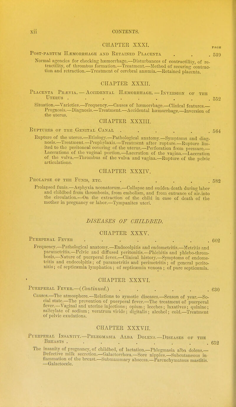 CHAPTER XXXI. PoST-PAETUM HeMOEEHAGE AND RETAINED PlAOENTA . . . 539 Normal agencies for checking hajmorrhage.—Disturbances of contractility, of re- tractility, of thrombus formation.—Treatment.—Method of securing contrac- tion and retraction.—Treatment of cerebral anaemia.—Retained placenta. CHAPTER XXXII. Placenta Peevia. — Accidental HiEMOEEHAGE. — Inteesion of the Uteeus . . . , . . . . .552 Situation.—Varieties.—Frequency.—Causes of haamorrhage.—Clinical features. Prognosis.—Diagnosis.—Treatment.—Accidental hccmorrhage.—Inversion of the uterus. CHAPTER XXXIII. Euptuees of the Genital Canal ...... 564 Rupture of the uterus.—Etiology.—Pathological anatomy.—Symptoms and diag- nosis.—Treatment.—Prophylaxis.—Treatment after rupture.—Rupture lim- ited to the peritoneal covering of the uterus.—Pei'foration from pressure.— Lacerations of the vaginal portion.—Laceration of the vacina.—Laceration of the vulva.—Thrombus of the vulva and vagina.—Rupture of the pelvic articulations. CHAPTER XXXIV. Peolapse of the Funis, etc. 582 Prolapsed funis.—Asphyxia neonatorum.—Collapse and sudden death during labor and childbed from thrombosis, from embolism, and from entrance of air. into the circulation.—On the extraction of the child in case of death of the mother in pregnancy or labor.—Tympanites uteri. DISEASES OF CHILDBED. CHAPTER XXXV. PUEEPERAL EeTEE 602 Frequency.—Pathological anatomy.—Endocolpitis and endometritis.—Metritis and parametritis.—Pelvic and diffused peritonitis.-Phlebitis and phlebo-throm- bosis.—Nature of puerperal fever.—Clinical history.—Symptoms of endome- tritis and endocolpitis; of parametritis and perimetritis; of general perito- nitis ; of septicaemia lymphatica ; of septicsemia venosa ; of pure septicasmia. CHAPTER XXXVI. PuEEPERAL 'P-Evis.n.—{Continued.) . . , . , .630 Causes.—The atmosphere.—Relations to zymotic diseases.—Season of year.—So- cial state.—The prevention of puerperal fever.—The treatment of puerperal fever.—Vaginal and uterine injections; opium; leeches; la.xatives; quinine; salicylate of sodium ; veratrum virido; digitalis ; alcohol; cold.—Treatment of pelvic exudations. CHAPTER XXXVII. PlTERPEEAL InSANITT.—PHLEGMASIA AlBA DoLENS.—DISEASES OF THE I^KEASTS 652 The insanity of pregnancy, of childbed, of lactation.—Phlegmasia alba dolens.— Defective milk secretion.—Galactorrlioea.—Sore nipples.—Subcutaneous in- flammation of the Ijreast.—Submammary abscess.-Parenchymatous mastitis. —Galactocele.