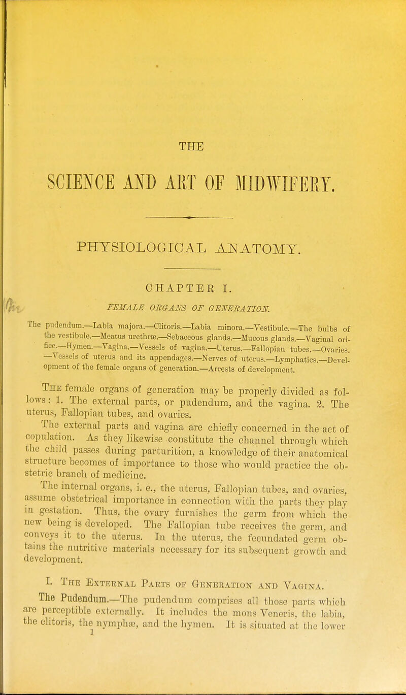 THE SCIENCE AND ART OF MIDWIFERY. PHYSIOLOGICAL AITATOMT. CHAPTER I. FEMALE OEGAm OF GENERATION. The pudendum.—Labia majora—Clitoris.—Labia minora.—Vestibule.—The bulbs of the vestibule.—Meatus urethra;.—Sebaceous glands.—Mucous glands.—Vaginal ori- fice.—Hymen.—Vagina.—Vessels of vagina.—Uterus.—Fallopian tubes.—Ovaries. -Vessels of uterus and its appendages.—Nerves of uterus.—Lymphatics.—Devel- opment of the female organs of generation.—Arrests of development. The female organs of generation may be properly divided as fol- lows : 1. The external parts, or pudendum, and the vagina. 2. The uterus, Fallopian tubes, and ovaries. The external parts and vagina are chiefly concerned in the act of copulation. As they likewise constitute the channel through which the child passes during parturition, a knowledge of their anatomical structure becomes of importance to those who would practice the ob- stetric branch of medicine. The internal organs, i. e., the uterus. Fallopian tubes, and ovaries, assume obstetrical importance in connection with the parts they play m gestation. Thus, the ovary furnishes the germ from which the new being is developed. The Fallopian tube receives the germ, and conveys it to the uterus. In the uterus, the fecundated germ ob- tams the nutritive materials necessary for its subsequent growth and development. I. The External Parts of Generation and Vagina. The Pudendum.—The pudendum comprises all those parts which are perceptible externally. It includes the mons Veneris, the labia, the clitoris, the nymphsc, and the hymen. It is situated at the lower