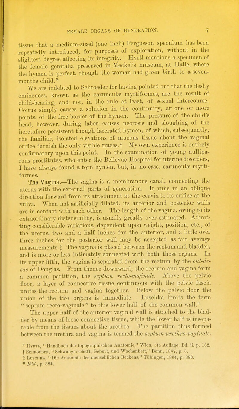 tissue that a medium-sized (one inch) Fergusson speculum has been repeatedly introduced, for purposes of exploration, without in the slightest degree afEecting its integrity. Hyrtl mentions a specimen of tlie female genitalia preserved in Meckel's museum, at Ilalle, where the hymen is perfect, though the woman had given birth to a seven- months child.* We are indebted to Schroeder for having pointed out that the fleshy eminences, known as the carunculte myrtiformes, are the result of child-bearing, and not, in the rule at least, of sexual intercourse. Coitus simply causes a solution in the continuity, ai? one or more points, of the free border of the hymen. The pressure of the child's head, however, during labor causes necrosis and sloughing of the heretofore persistent though lacerated hymen, of which, subsequently, the familiar, isolated elevations of mucous tissue about the vaginal orifice furnish the only visible traces, f My own experience is entirely confirmatory upon this point. In the examination of young nullipa- rous prostitutes, who enter the Bellevue Hospital for uterine disorders, I have always found a tqrn hymen, but, in no case, carunculas myrti- formes. The Vagina.—The vagina is a membranous canal, connecting the uterus with the external parts of generation. It runs in an oblique direction forward from its attachment at the cervix to its orifice at the vulva. When not artificially dilated, its anterior and posterior walls are in contact with each other. The length of the vagina, owing to its extraordinary distensibility, is usually greatly over-estimated. Admit- ting considerable variations, dependent upon weight, position, etc., of the uterus, two and a half inches for the anterior, and a little over three inches for the posterior wall may be accepted as fair average measurements. X The vagina is placed between the rectum and bladder, and is more or less intimately connected with both those organs. In its upper fifth, the vagina is separated from the rectum by the cul-de- sac of Douglas. From thence downward, the rectum and vagina form a common partition, the septum recto-vaginale. Above the pelvic floor, a layer of connective tissue continuous with the pelvic fascia unites the rectum and vagina together. Below the pelvic floor the union of the two organs is immediate. Luschka limits the term  septum recto-vaginale  to this lower half of the cominon wall.* The upper half of the anterior vaginal wall is attached to the blad- der by means of loose connective tissue, while the lower half is insepa- rable from the tissues about the urethra. The partition thus formed between the urethra and vagina is termed the septum ureihro-vaginale. * IItrtl, Handbuch der topographisclicn Anatomie, Wicn, 5to Auflagc, Bd. ii, p. 102. \ ScnnoEDER,  Schwangcrschaft, Gebui t, und Wocbenbett, Bonn, 18(i7, p. 6. X Luschka, Die Anatomic dcs mcnschlichen Bccltcns, Tubingen, 180-1, p. 383.