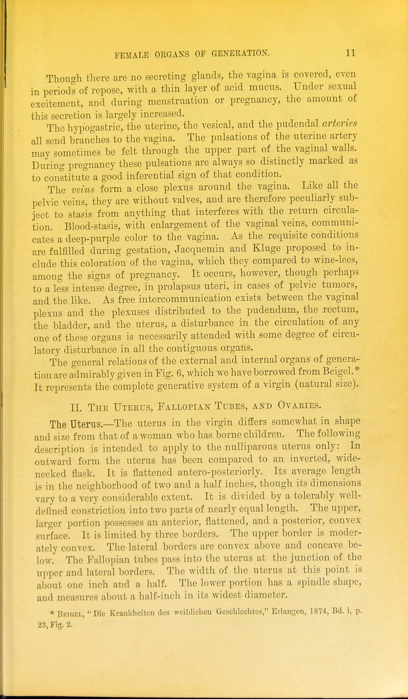 Though there are no secreting glands, the vagina is covered, even in periods of repose, with a thin layer of acid mucus. Under sexual excitement, and during menstruation or pregnancy, the amount of this secretion is largely increased. The hypogastric, the uterine, the vesical, and the pudendal artenes all send branches to the vagina. The pulsations of the uterine artery may sometimes be felt through the upper part of the vaginal walls. During pregnancy these pulsations are always so distinctly marked as to constitute a good inferential sign of that condition. The veins form a close plexus around the vagina. Like all the pelvic veins, they are without valves, and are therefore peculiarly sub- ject to stasis from anything that interferes with the return circula- tion. Blood-stasis, with enlargement of the vaginal veins, communi- cates a deep-purple color to the vagina. As the requisite conditions are fulfilled during gestation, Jacquemin and Kluge proposed to in- clude this coloration of the vagina, which they compared to wine-lees, among the signs of pregnancy. It occurs, however, though perhaps to a less intense degree, in prolapsus uteri, in cases of pelvic tumors, and the like. As free intercommunication exists between the vaginal plexus and the plexuses distributed to the pudendum, the rectum, the bladder, and the uterus, a disturbance in the circulation of any one of these organs is necessarily attended with some degree of circu- latory disturbance in all the contiguous organs. The general relations of the external and internal organs of genera- tion are admirably given in Fig. 6, which we have borrowed from Beigel. * It represents the complete generative system of a virgin (natural size). II. The Uterus, Fallopian Tubes, akd Ovaries. The Uterus.—The uterus in the virgin differs somewhat in shape and size from that of a woman who has borne children. The following description is intended to apply to the nulliparous uterus only: ^ In outward form the uterus has been compared to an inverted, wide- necked flask. It is flattened antero-posteriorly. Its average length is in the neighborhood of two and a half inches, though its dimensions vary to a very considerable extent. It is divided by a tolerably well- defined constriction into two parts of nearly equal length. The upper, larger portion possesses an anterior, flattened, and a posterior, convex surface. It is limited by three borders. The upper border is moder- ately convex. The lateral borders are convex above and concave be- low. The Fallopian tubes pass into the uterus at the junction of the upper and lateral borders. The width of the uterus at this point is about one inch and a half. The lower portion has a spindle shape, and measures about a half-inch in its widest diameter. * Beigel, Die Krankheitcn dcs wcibliclien Gcschlcchtes, Erlangcn, 1874, Bd. i, p. 23, Fig. 2.