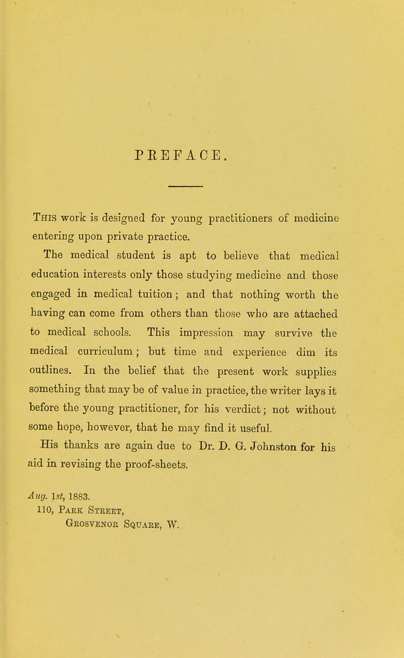 PREFACE. This work is designed for young practitioners of medicine entering upon private practice. The medical student is apt to believe that medical education interests only those studying medicine and those engaged in medical tuition; and that nothing worth the having can come from others than those who are attached to medical schools. This impression may survive the medical curriculum; but time and experience dim its outlines. In the belief that the present work supplies something that may be of value in practice, the writer lays it before the young practitioner, for his verdict; not without some hope, however, that he may find it useful. His thanks are again due to Dr. D. G. Johnston for his aid in revising the proof-sheets. Aug. 1st, 1883. 110, Park Street, Grosvenok Square, W.