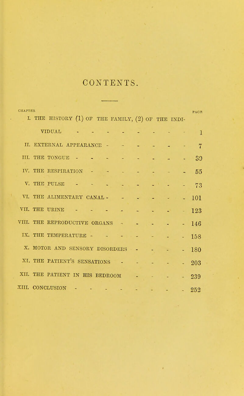 CONTENTS. CHAPTER PACR I. THE HISTORY (1) OF THE FAMILY, (2) OF THE INDI- VIDUAL - I IL EXTERNAL APPEARANCE ------ 7 IIL THE TONGUE - 39 IV. THE RESPIRATION - - - - - - - 55 V. THE PULSE - 73 VL THE ALIMENTARY CANAL - 101 VIL THE URINE 123 VIII. THE REPRODUCTIVE ORGANS 146 IX. THE TEMPERATURE - - - - - . -158 X. MOTOR AND SENSORY DISORDERS - - - - 180 XI. THE PATIENT'S SENSATIONS - - - - . 203 XIL THE PATIENT IN HIS BEDROOM - - - - 239 XIIL CONCLUSION 252 r