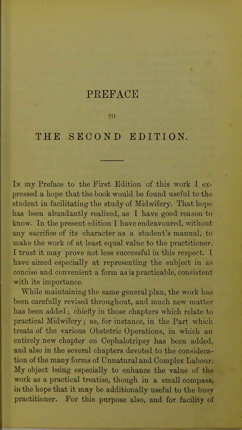 TO THE SECOND EDITION. In my Preface to the First Edition of this work I ex- pressed a hope that the book would be found useful to the student in facilitating the study of Midwifery. That hope has been abundantly realized, as I have good reason to know. In the present edition I have endeavoured, without any sacrifice of its character as a student's manual, to make the work of at least equal value to the practitioner. I trust it may prove not less successful in this respect. I have aimed especially at representing the subject in as concise and convenient a form as is practicable, consistent with its importance. While maintaining the same general plan, the work has been carefully revised throughout, and much new matter has been added; chiefly in those chapters which relate to practical Midwifery; as, for instance, in the Part which treats of the various Obstetric Operations, in which an entirely new chapter on Cephalotripsy has been added, and also in the several chapters devoted to the considera- tion of the many forms of Unnatural and Complex Labour. My object being especially to enhance the value of the work as a practical treatise, though in a small compass, in the hope that it may be additionally useful to the busy practitioner. For this purpose also, and for facility of