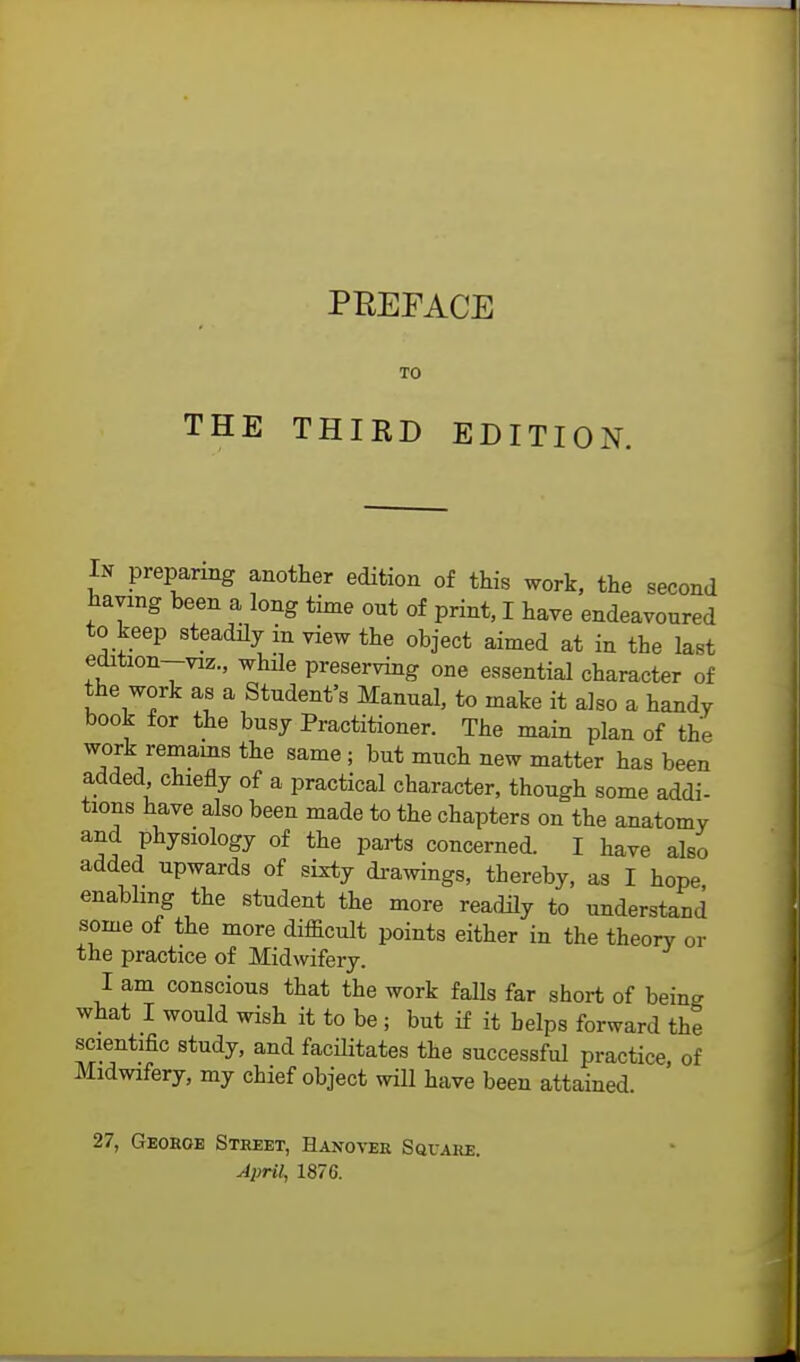 THE TO THIRD EDITION. In preparing another edition of this work, the second having been a long time out of print, I have endeavoured to keep steadily in view the object aimed at in the last edition—viz., while preserving one essential character of the work as a Student's Manual, to make it also a handy book for the busy Practitioner. The main plan of the W£k/TamS the Same ; but mvLch n«w matter has been added chiefly of a practical character, though some addi- tions have also been made to the chapters on the anatomy and physiology of the parts concerned. I have also added upwards of sixty drawings, thereby, as I bope enabling the student the more readily to understand some of the more difficult points either in the theory or the practice of Midwifery. I am conscious that the work falls far short of bein^ what I would wish it to be ; but if it helps forward the scientific study, and facilitates the successful practice, of Midwifery, my chief object will have been attained 27, Georoe Street, Hanover Square. April, 1876.