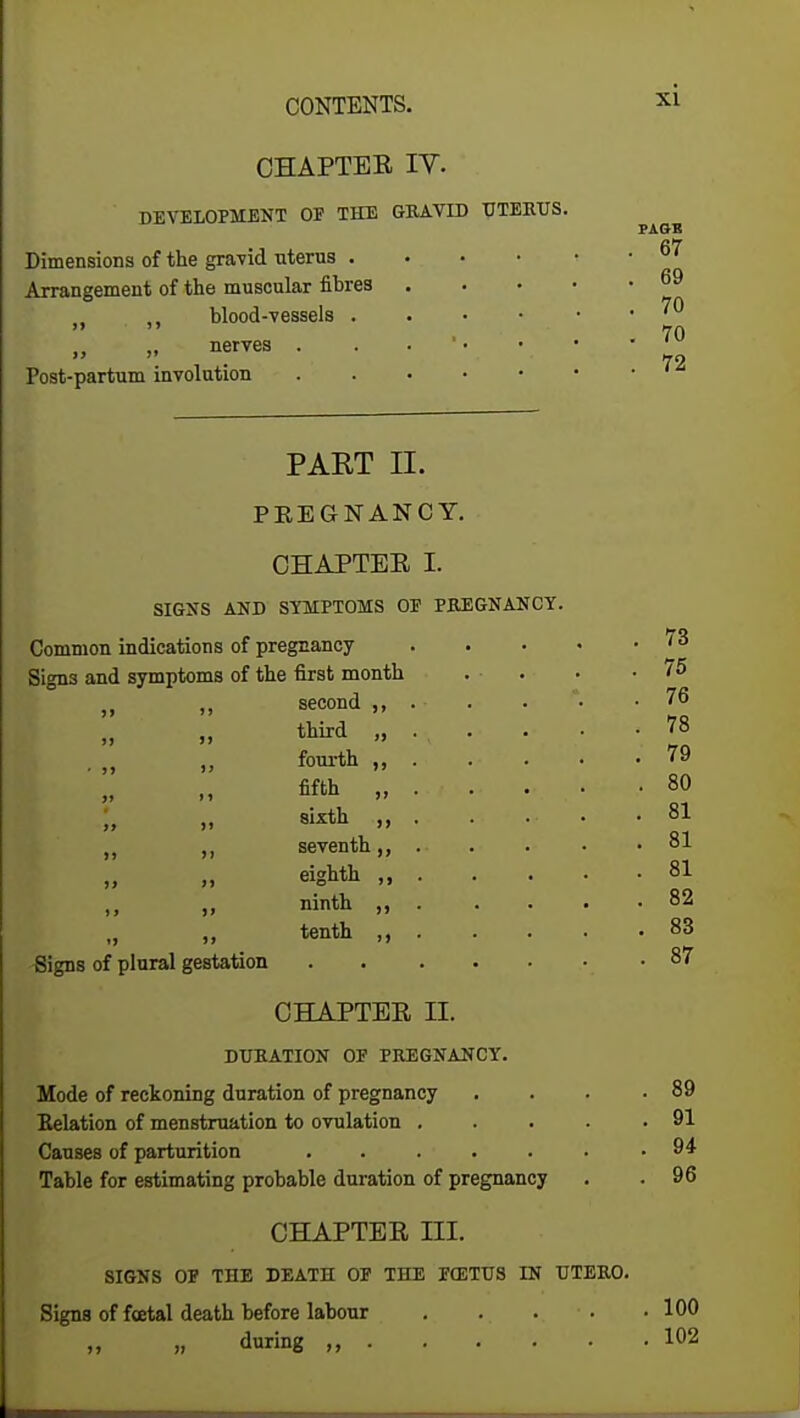 CHAPTER IV. DEVELOPMENT OP THE GRAVID UTERUS. Dimensions of the gravid uterus . Arrangement of the muscular fibres n ,, blood-vessels . „ nerves . Post-partum involution PART II. PREGNANCY. CHAPTER I. SIGNS AND SYMPTOMS OP PREGNANCY. Common indications of pregnancy Signs and symptoms of the first month „ „ second ,, third „ fourth „ fifth „ J, „ sixth „ „ seventh,, eighth „ „ ninth „ tenth ,, PAGB . 67 . 69 . 70 . 70 . 72 Signs of plural gestation CHAPTER II. DURATION OP PREGNANCY. Mode of reckoning duration of pregnancy Relation of menstruation to ovulation .... Causes of parturition Table for estimating probable duration of pregnancy CHAPTER ni. SIGNS OP THE DEATH OP THE FCETUS IN UTERO. Signs of foetal death before labour .... „ „ during ,, 73 75 76 78 79 80 81 81 81 82 83 87 89 91 94 96 100 102