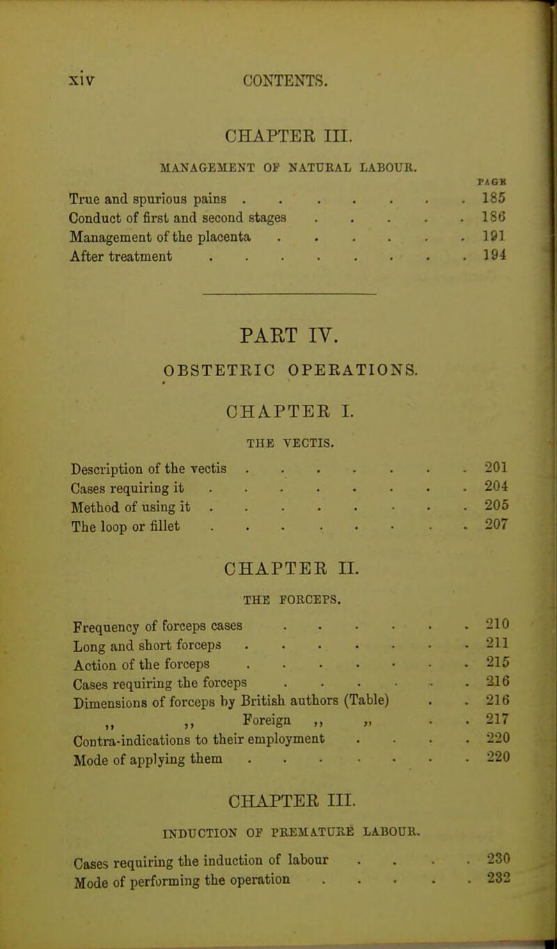 CHAPTER III. MANAGEMENT OF NATURAL LABOUR. P1GK True and spurious pains 185 Conduct of first and second stages 186 Management of the placenta 191 After treatment 194 PART IV. OBSTETEIC OPERATIONS. CHAPTER I. THE VECTIS. Description of the vectis 201 Cases requiring it 204 Method of using it 205 The loop or fillet ... ... . 207 CHAPTER II. THE FORCEPS. Frequency of forceps cases 210 Long and short forceps 211 Action of the forceps 215 Cases requiring the forceps 216 Dimensions of forceps by British authors (Table) . .216 Foreign „ . 217 Contra-indications to their employment .... 220 Mode of applying them 220 CHAPTER III. INDUCTION OF PREMATURE LABOUR, Cases requiring the induction of labour .... 230 Mode of performing the operation 232