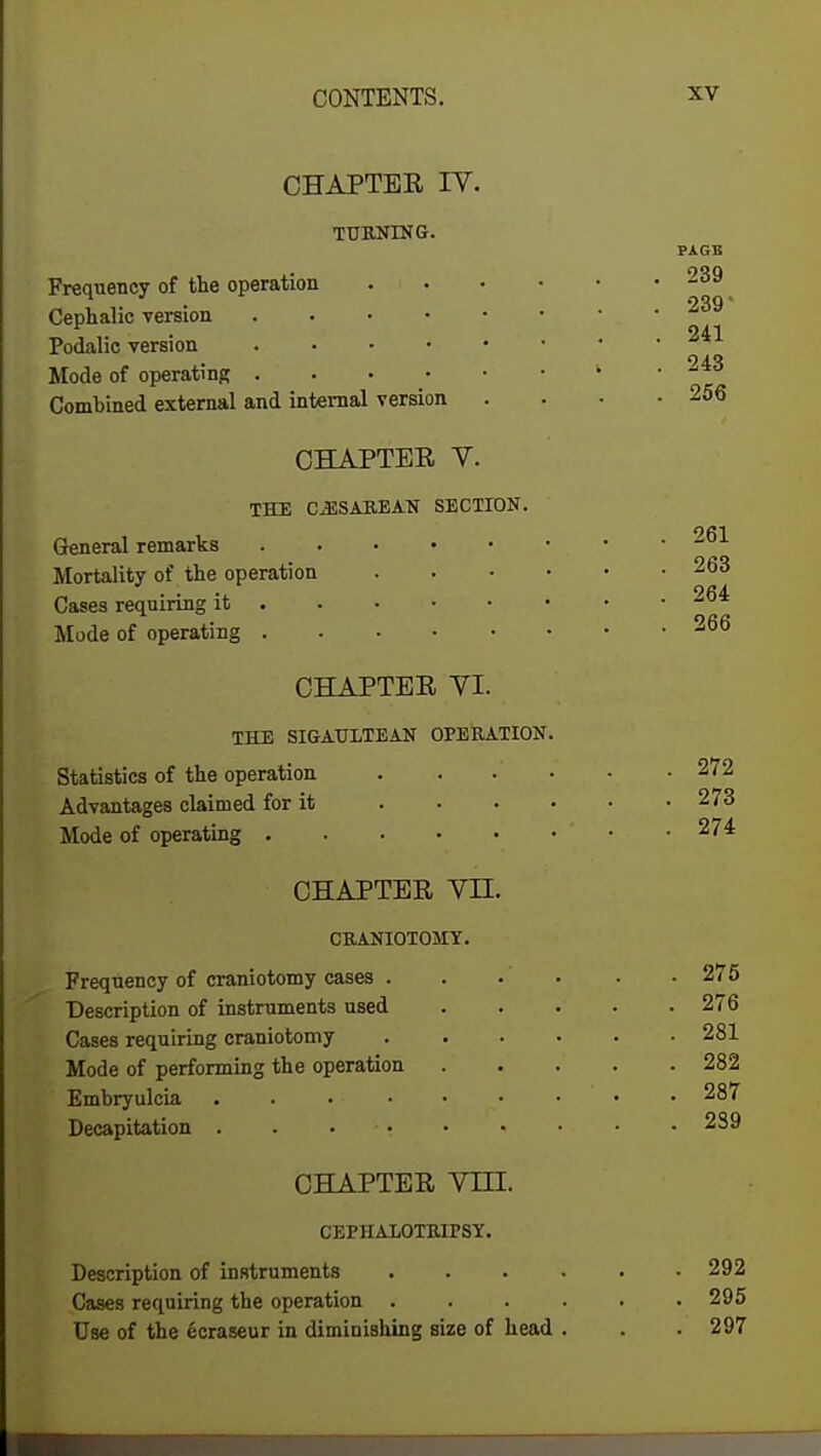 CHAPTER IV. TURNING. Frequency of the operation Cephalic version . Podalie version .... Mode of operating .... Combined external and internal version CHAPTER V. THE CESAREAN SECTION. General remarks Mortality of the operation Cases requiring it Mode of operating CHAPTER VI. THE SIGAULTEAN OPERATION. Statistics of the operation . Advantages claimed for it Mode of operating CHAPTER VII. CRANIOTOMY. Frequency of craniotomy cases . Description of instruments used Cases requiring craniotomy Mode of performing the operation Embryulcia . Decapitation .... CHAPTER VIII. CEPHALOTRirSY. Description of instruments Cases requiring the operation . Use of the ecraseur in diminishing size of head PAGE 239 239' 241 243 256 261 263 264 266 272 273 274 275 276 281 282 287 239 292 295 297