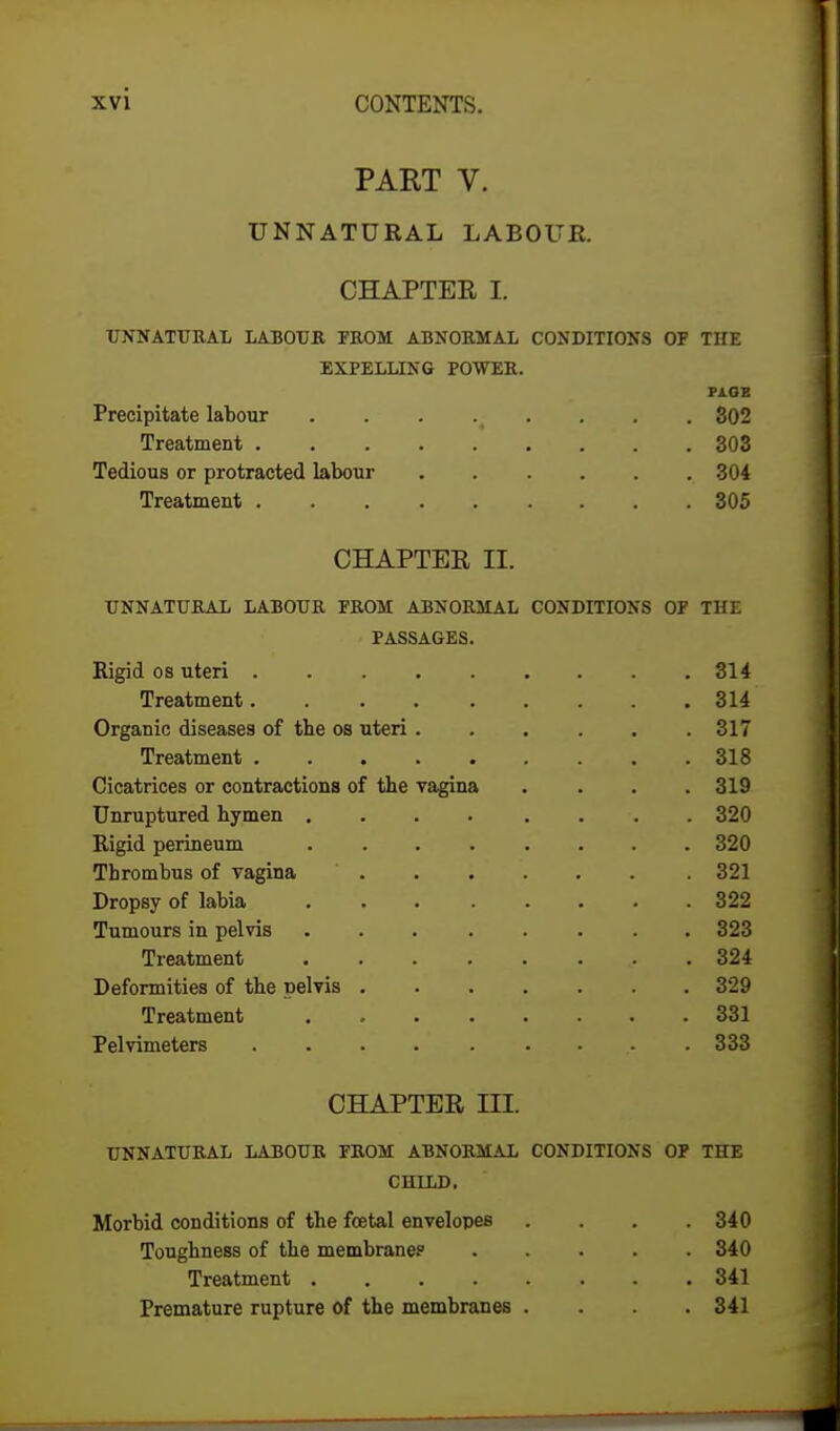 PART V. UNNATURAL LABOUR. CHAPTER I. UNNATURAL LABOUR FROM ABNORMAL CONDITIONS OP THE EXPELLING POWER. PiOB Precipitate labour ... .( ... . 302 Treatment 303 Tedious or protracted labour 304 Treatment 305 CHAPTER n. UNNATURAL LABOUR PROM ABNORMAL CONDITIONS OP THE PASSAGES. Rigid os uteri 314 Treatment 314 Organic diseases of the os uteri 317 Treatment 318 Cicatrices or contractions of the vagina . . . .319 Unruptured hymen 320 Rigid perineum 320 Thrombus of vagina ' 321 Dropsy of labia 322 Tumours in pelvis ... ..... 323 Treatment 324 Deformities of the pelvis 329 Treatment 331 Pelvimeters .333 CHAPTER in. UNNATURAL LABOUR PROM ABNORMAL CONDITIONS OP THE CHILD. Morbid conditions of the foetal envelopes .... 340 Toughness of the membrane.0 340 Treatment 341 Premature rupture of the membranes . . .341