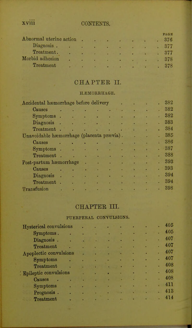 PAGB Abnormal uterine action 376 Diagnosis 377 Treatment 377 Morbid adhesion 378 Treatment ' . 378 CHAPTER EL HEMORRHAGE. Accidental haemorrhage before delivery .... 382 Causes > . . . . 382 Symptoms 382 Diagnosis 383 Treatment .384 Unavoidable haemorrhage (placenta praevia). . . .385 Causes 386 Symptoms ; 387 Treatment 388 Post-partum haemorrhage 393 Causes 393 Diagnosis 394 Treatment 394 Transfusion 398 CHAPTER III. PUERPERAL CONVULSIONS. Hysterical convulsions 405 Symptoms 405 Diagnosis 407 Treatment 40? Apoplectic convulsions . . . • • • .40/ Symptoms 407 Treatment 408 ,' Epileptic convulsions 408 Causes 408 Symptoms 4*1 Prognosis 413 Treatment 4^4