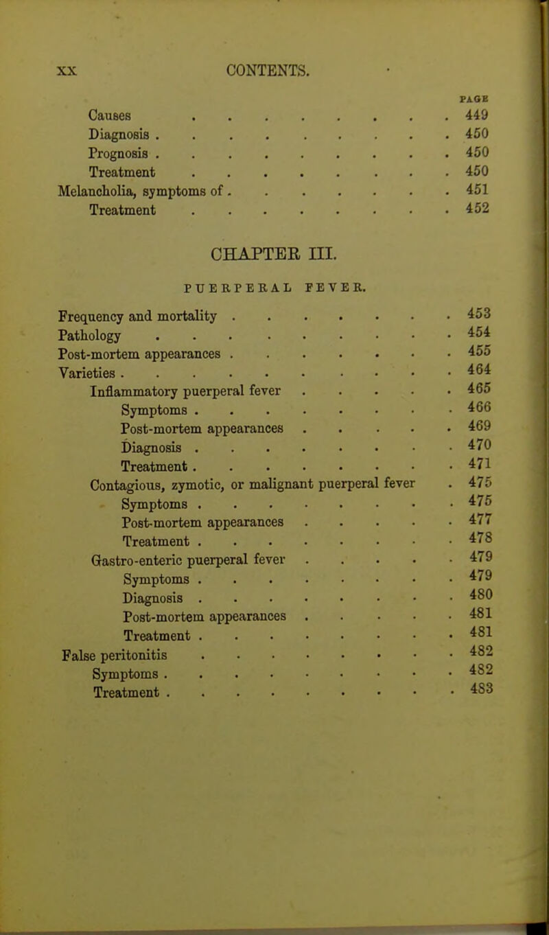 PAGE Causes 449 Diagnosis 450 Prognosis 450 Treatment 450 Melancholia, symptoms of. 451 Treatment 452 CHAPTER III. PUERPERAL PEVER. Frequency and mortality 453 Pathology 454 Post-mortem appearances 455 Varieties . . 464 Inflammatory puerperal fever 465 Symptoms 466 Post-mortem appearances ..... 469 Diagnosis 470 Treatment 471 Contagious, zymotic, or malignant puerperal fever . 475 Symptoms • • .475 Post-mortem appearances 477 Treatment 478 Gastro-enteric puerperal fever 479 Symptoms 479 Diagnosis 480 Post-mortem appearances 481 Treatment 481 False peritonitis 482 Symptoms 482 Treatment 4S3