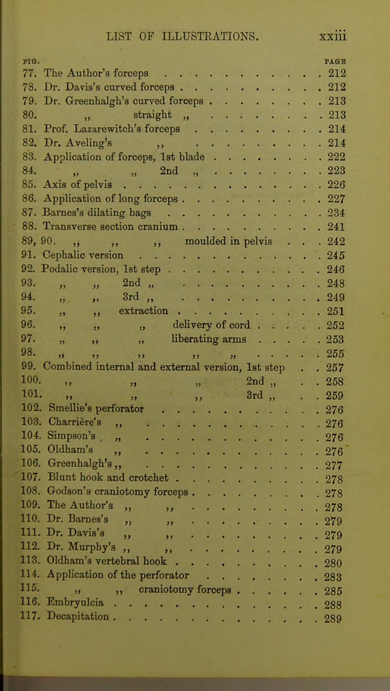 FIG. PAGE 77. The Author's forceps 212 78. Dr. Davis's curved forcep3 212 79. Dr. Greenhalgh's curved forceps 213 80. „ straight , 213 81. Prof. Lazarewitch's forceps 214 82. Dr. Aveling's ,, 214 83. Application of forceps, 1st blade 222 84. „ „ 2nd „ 223 85. Axis of pelvis 226 86. Application of long forceps 227 87. Barnes's dilating bags 234 88. Transverse section cranium 241 89. 90. ,, ,, ,, moulded in pelvis . . . 242 91. Cephalic version 245 92. Podalic version, 1st step 246 93. „ „ 2nd „ 248 94. „ „ 3rd , 249 95. „ ,, extraction . 251 96. „ „ „ delivery of cord 252 97. „ „ „ liberating arms 253 98. „ ,, „ ...... 255 99. Combined internal and external version, 1st step . . 257 100. „ „ „ 2nd „ . . 258 101. „ „ „ 3rd „ . . 259 102. Smellie's perforator 276 103. Charriere's ,, 276 104. Simpson's , „ 276 105. Oldham's „ 276 106. Greenhalgh's,, 277 107. Blunt hook and crotchet 278 108. Godson's craniotomy forceps 278 109. The Author's „ 278 110. Dr. Barnes's ,, ,, 279 111. Dr. Davis's „ „ 279 112. Dr. Murphy's ,, , 279 113. Oldham's vertebral hook 280 114. Application of the perforator 283 „ „ craniotomy forceps 285 116. Embryulcia 288 117. Decapitation 289