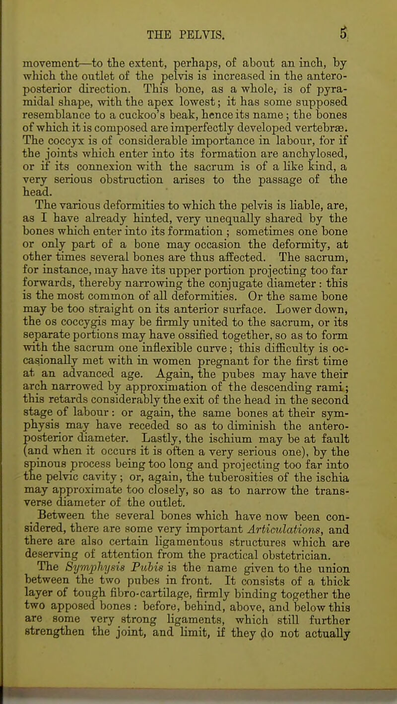 movement—to the extent, perhaps, of about an inch, by which the outlet of the pelvis is increased in the antero- posterior direction. This bone, as a whole, is of pyra- midal shape, with the apex lowest; it has some supposed resemblance to a cuckoo's beak, hence its name; the bones of which it is composed are imperfectly developed vertebrae. The coccyx is of considerable importance in labour, for if the joints which enter into its formation are anchylosed, or if its connexion with the sacrum is of a like kind, a very serious obstruction arises to the passage of the head. The various deformities to which the pelvis is liable, are, as I have already hinted, very unequally shared by the bones which enter into its formation ; sometimes one bone or only part of a bone may occasion the deformity, at other times several bones are thus affected. The sacrum, for instance, may have its upper portion projecting too far forwards, thereby narrowing the conjugate diameter: this is the most common of all deformities. Or the same bone may be too straight on its anterior surface. Lower down, the os coccygis may be firmly united to the sacrum, or its separate portions may have ossified together, so as to form with the sacrum one inflexible curve; this difficulty is oc- casionally met with in women pregnant for the first time at an advanced age. Again, the pubes may have their arch narrowed by approximation of the descending rami; this retards considerably the exit of the head in the second stage of labour: or again, the same bones at their sym- physis may have receded so as to diminish the antero- posterior diameter. Lastly, the ischium may be at fault (and when it occurs it is often a very serious one), by the spinous process being too long and projecting too far into the pelvic cavity; or, again, the tuberosities of the ischia may approximate too closely, so as to narrow the trans- verse diameter of the outlet. Between the several bones which have now been con- sidered, there are some very important Articulations, and there are also certain ligamentous structures which are deserving of attention from the practical obstetrician. The Symphysis Pubis is the name given to the union between the two pubes in front. It consists of a thick layer of tough fibro-cartilage, firmly binding together the two apposed bones : before, behind, above, and below this are some very strong ligaments, which still further strengthen the joint, and limit, if they do not actually