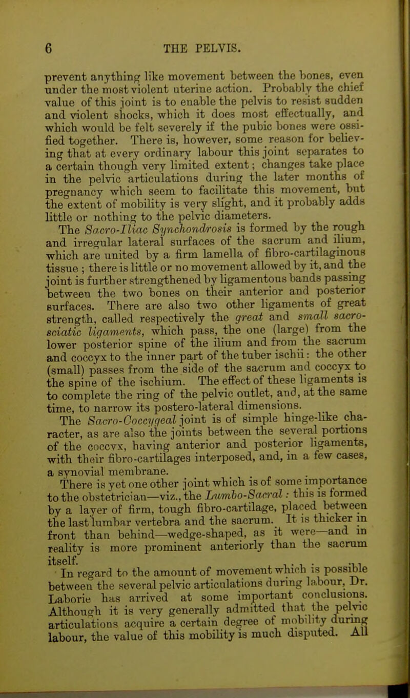 prevent anything like movement between the bones, even under the most violent uterine action. Probably the chief value of this joint is to enable the pelvis to resist sudden and violent shocks, which it does most effectually, and which would be felt severely if the pubic bones were ossi- fied together. There is, however, some reason for believ- ing that nt every ordinary labour this joint separates to a certain though very limited extent; changes take place in the pelvic articulations during the later months of pregnancy which seem to facilitate this movement, but the extent of mobility is very slight, and it probably adds little or nothing to the pelvic diameters. The Sacro-Iliac Synchondrosis is formed by the rough and irregular lateral surfaces of the sacrum and ilium, •which are united by a firm lamella of fibro-cartilaginous tissue ; there is little or no movement allowed by it, and the joint is further strengthened by ligamentous bands passing between the two bones on their anterior and posterior surfaces. There are also two other ligaments of great strength, called respectively the great and small sacro- sciatic ligaments, which pass, the one (large) from the lower posterior spine of the ilium and from the sacrum and coccyx to the inner part of the tuber ischii: the other (small) passes from the side of the sacrum and coccyx to the spine of the ischium. The effect of these ligaments is to complete the ring of the pelvic outlet, and, at the same time, to narrow its postero-lateral dimensions. The Sacro-Goccygeal joint is of simple hinge-like cha- racter, as are also the joints between the several portions of the coccvx, having anterior and posterior ligaments, with their fibro-cartilages interposed, and, in a few cases, a synovial membrane. There is yet one other joint which is of some importance to the obstetrician—viz., the Lumbosacral: this is formed by a layer of firm, tough fibro-cartilage, placed between the last lumbar vertebra and the sacrum. It is thicker in front than behind—wedge-shaped, as it were—and in reality is more prominent anteriorly than the sacrum In regard to the amount of movement which is possible between the several pelvic articulations during labour. Dr. Laborie has arrived at some important conclusions. Although it is very generally admitted that the pelvic articulations acquire a certain degree of mobility during labour, the value of this mobility is much disputed. All